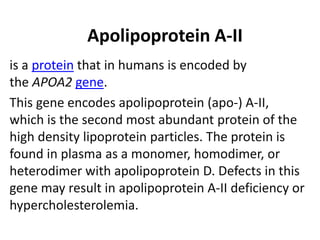 Apolipoprotein A-II
is a protein that in humans is encoded by
the APOA2 gene.
This gene encodes apolipoprotein (apo-) A-II,
which is the second most abundant protein of the
high density lipoprotein particles. The protein is
found in plasma as a monomer, homodimer, or
heterodimer with apolipoprotein D. Defects in this
gene may result in apolipoprotein A-II deficiency or
hypercholesterolemia.
 