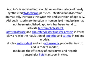 Apo A-IV is secreted into circulation on the surface of newly
synthesizedchylomicron particles. Intestinal fat absorption
dramatically increases the synthesis and secretion of apo A-IV.
Although its primary function in human lipid metabolism has
not been established, apo A-IV has been found to:
activate lecithin-cholesterol
acyltransferase and cholesterylester transfer protein in vitro;
play a role in the regulation of appetite and satiety in rodent
models;
display anti-oxidant and anti-atherogenic properties in vitro
and in rodent models;
modulate the efficiency of enterocyte and hepatic
transcellular lipid transport in vitro.
 