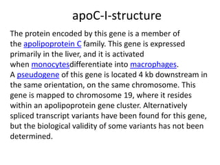 apoC-I-structure
The protein encoded by this gene is a member of
the apolipoprotein C family. This gene is expressed
primarily in the liver, and it is activated
when monocytesdifferentiate into macrophages.
A pseudogene of this gene is located 4 kb downstream in
the same orientation, on the same chromosome. This
gene is mapped to chromosome 19, where it resides
within an apolipoprotein gene cluster. Alternatively
spliced transcript variants have been found for this gene,
but the biological validity of some variants has not been
determined.
 