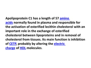 Apolipoprotein C1 has a length of 57 amino
acids normally found in plasma and responsible for
the activation of esterified lecithin cholesterol with an
important role in the exchange of esterified
cholesterol between lipoproteins and in removal of
cholesterol from tissues. Its main function is inhibition
of CETP, probably by altering the electric
charge of HDL molecules.
 