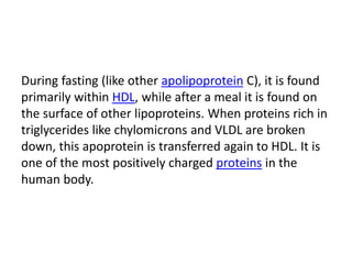 During fasting (like other apolipoprotein C), it is found
primarily within HDL, while after a meal it is found on
the surface of other lipoproteins. When proteins rich in
triglycerides like chylomicrons and VLDL are broken
down, this apoprotein is transferred again to HDL. It is
one of the most positively charged proteins in the
human body.
 