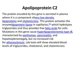 Apolipoprotein C2
The protein encoded by this gene is secreted in plasma
where it is a component ofvery low density
lipoproteins and chylomicrons. This protein activates the
enzymelipoprotein lipase in capillaries,[1] which hydrolyzes
triglycerides and thus provides free fatty acids for cells.
Mutations in this gene cause hyperlipoproteinemia type IB,
characterized by xanthomas, pancreatitis, and
hepatosplenomegaly, but no increased risk
for atherosclerosis. Lab tests will show elevated blood
levels of triglycerides, cholesterol, and chylomicrons.
 