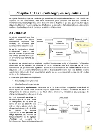 Chapitre 2 : Les circuits logiques séquentiels
La logique combinatoire permet certes de synthétiser des circuits pour réaliser des fonctions comme des
additions ou des comparaison, mais reste insuffisants pour concevoir des fonctions comme la
mémorisation ou le comptage. Nous allons découvrir, dans ce chapitre, ce que c’est qu’un circuits logiques
séquentiel, l’élément fondamental qui est à la base de sa conception (la bascule) et nous présenterons
quelques circuits séquentiels : le compteur, le registres et la mémoire.
2.1 Définition
Un circuit séquentiel peut être
défini comme un circuit
combinatoire englobant des
éléments de mémoire. Son
schéma général est comme suit:
La partie combinatoire (circuit
combinatoire) accepte des
signaux binaires en provenance
des entrées externes mais aussi
en provenance des éléments de
mémoire.
Un élément de mémoire est un dispositif capable d’emmagasiner un bit d’information. L’information
mémorisée par les éléments de mémoire du circuit séquentiel peut être modifiée par le circuit
combinatoire (ce qui défini l’état « présent » du circuit). Ceci montre que les sorties externes du circuit
séquentiel sont non seulement fonction des entrées du circuit combinatoire mais aussi de l’état présent
des éléments mémoire. Un circuit séquentiel est spécifié par une séquence dans le temps, des entrées, des
sorties et des états externes.
Il existe deux types de circuits séquentiels:
• Circuits séquentiel synchrones
• Circuits séquentiel asynchrones
Un circuit séquentiel asynchrone est caractérisé par le fait que l’allure du changement de ses états de
sortie dépend de l’ordre selon lequel les signaux apparaissent en entrée. Autrement dit, seule le
changement des entrées externes ou de l’état interne (mémoire / rétroaction) peut provoquer le
changement des sorties externes du circuit.
Un circuit séquentiel synchrone est
caractérisé par le fait que l’allure
du changement de ses états de
sortie, en plus de dépendre des
entrées externe et des entrées de
rétroaction (mémoire), il est défini
en fonction de signaux
apparaissant à des périodes de
temps réguliers. Ces périodes de
temps sont définie par des signaux
d’horloge qui agencent le
fonctionnement du circuit logique séquentiel.
18
Sorties extrenes
État interne
 