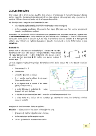 2.2 Les bascules
Une bascule est un circuit logique capable, dans certaines circonstances, de maintenir les valeurs de ses
sorties malgré les changements de valeurs d'entrées, c'est-à-dire de mémoriser sont état « mémoire ». Il
s'agit de l'élément de mémorisation à la de la logique séquentielle.
On distingue deux catégories principales de bascules :
• les bascules asynchrones que l'on nomme verrous (ou latch en anglais)
• et les bascules synchrones (dépendant d’un signal d’horloge) que l'on nomme simplement
bascules (ou flip-flop en anglais ).
Dans ce qui suit, nous allons d’abord découvrir le principe des bascules en présentant ce que j’appellerai ici
la bascule fondamentale RS. Vous allez voir que je l’ai appelé ainsi, car elle sera la base de constructions
de tous les autres types de bascules (D, T, JK, etc.). Je présenterai aussi les bascules D et JK largement
utilisées pour réaliser des registres (groupes de bascules mémorisant un mots d’information) et des
compteurs.
Bascule RS
Dans le nom de cette bascules vous remarquez 2 lettres : « R » et « S ».
Ce sont les entrées de cette bascule (« R » pour reset ou mise à zéro et
« S » pour set ou mise à « 1 »). Bien évidement, cette bascule va avoir
un sortie que l’on appellera Q. En réalité, nous aurons toujours 2
sorties : Q et Q̄ .
Je vous propose d’expliquer le principe de fonctionnement d’une bascule RS en me basant l’analogie
suivante :
• deux vannes R et S
• une bascules
• une sortie Q qui est un tuyaux
• R = 1 signifie que le robinet R est ouvert
(idem pour le robinet S)
• R = 0 signifie que le robinet R est fermé
(idem pour le robinet S)
• la sortie Q (tuyau de sortie) est à « 1 » veut
dire qu’il fait sortir de l’eau
• la sortie Q (tuyau de sortie) est à « 0 » veut dire qu’il ne fait pas sortir de l’eau
• la partie droite de la bascule est liée à une tige qui actionne une vanne pour fermer ou ouvrir le
tuyau de sortie Q.
Analysons le fonctionnement de notre système :
Situation 1 : les deux vannes R et S sont fermées (R=0 et S=0).
• Si la vanne Q était fermée elle restera fermée:
• si elle était ouverte elle restera ouverte
• On dira qualifiera cet état de mémorisation
20
 