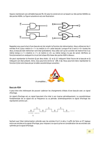 Voyons maintenant une véritable bascule RS. On peut la construire en se basant sur des portes NANDs ou
des portes NORs. La Figure suivante en est une illustration:
Rappelez-vous que le but d’une bascule est de remplir la fonction de mémorisation. Nous utiliserons les 2
entrées R et S pour mettre à « 1 » ou mettre à « 0 » cette bascule. Lorsque R et S sont à « 0 » toutes les
deux, la bascule doit mémoriser sont état (précédent). Vous allez voir qu’on va éviter de mettre R et S au
même temps à « 1 » (mettre à « 1 » et mettre à « 0 » au même temps n’a pas de sens!). Vérifions ce
fonctionnement en analysant le circuit de la base RS à base des portes NOR ci-dessus :
On peut représenter la fonction Q par deux états : Q+
et Q. Q+
indiquant l’état future de la bascule et Q
indiquant son état présent. Ainsi, nous pourrons écrire Q+
=f(R, S Q). Nous pourront donc représenter la
fonction Q de notre bascule par la table caractéristique suivantes :
A compléter…
Bascule RSH
Il peut être très intéressant de pouvoir cadencer les changements d’états d’une bascule avec un signal
d’horloge.
Un signal d’horloge est un signal basculant d’un état à son inverse périodiquement. La caractéristique
fondamentale de ce signal est sa fréquence ou sa période. Schématiquement le signal d’horloge est
représenté comme suit :
1 1 1
0 0 0 0 ..…....
-----
t
-----
Sachant que l’état mémorisation coïncide avec les entrées R et S à zéro, il suffit de faire un ET logique
entre ses entrées et le signal d’horloge, pour imposer à ce que la prise en considération de ses entrées soit
rythmée par le signal d’horloge.
22
P1
P2
 