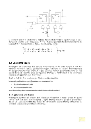 La commande permet de sélectionner le mode de chargement et d'inhiber le signal d'horloge en cas de
chargement parallèle. Si X = 0 nous avons Pr = Cr = 1, ce qui garantit le fonctionnement normal des
bascules. Si X = 1 alors selon l'état de chacune des entrées nous avons :
2.4 Les compteurs
Un compteur est un ensemble de n bascules interconnectées par des portes logiques. Il peut donc
mémoriser des mots de n bits. Au rythme d'une horloge il peut décrire une séquence déterminée c'est-à-
dire occuper une suite d'états binaires. Il ne peut y avoir au maximum que 2n
combinaisons. Ces états
restent stables et accessibles entre les impulsions d'horloge. Le nombre total N des combinaisons
successives est appelé le modulo du compteur.
On a N  2n
. Si N < 2n
un certain nombre d'états ne sont jamais utilisés.
Les compteurs binaires peuvent être classés en deux catégories :
• les compteurs asynchrones;
• les compteurs synchrones.
De plus on distingue les compteurs réversibles ou compteurs-décompteurs.
2.4.1 Compteurs asynchrones
Un compteur asynchrone est constitué de n bascules J-K fonctionnant en mode T (c’est à dire que les
entrées J et K sont reliées au même signal). Le signal d'horloge n'est reçu que par le premier étage
(bascule LSB : Least Significant Bit). Pour chacune des autres bascules le signal d'horloge est fourni par une
sortie de la bascule de rang immédiatement inférieur.
27
Ei = 1  (Pr = 0, Cr = 1)  Pr = 0, Cr = 1)  Qi = 1
Ei = 0  (Pr = 0, Cr = 1)  Pr = 1, Cr = 0)  Qi = 0  Qi = Ei
 