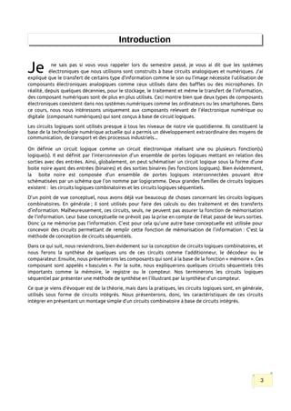 Introduction
ne sais pas si vous vous rappeler lors du semestre passé, je vous ai dit que les systèmes
électroniques que nous utilisons sont construits à base circuits analogiques et numériques. J’ai
expliqué que le transfert de certains type d’information comme le son ou l’image nécessite l’utilisation de
composants électroniques analogiques comme ceux utilisés dans des baffles ou des microphones. En
réalité, depuis quelques décennies, pour le stockage, le traitement et même le transfert de l’information,
des composant numériques sont de plus en plus utilisés. Ceci montre bien que deux types de composants
électroniques coexistent dans nos systèmes numériques comme les ordinateurs ou les smartphones. Dans
ce cours, nous nous intéressons uniquement aux composants relevant de l’électronique numérique ou
digitale (composant numériques) qui sont conçus à base de circuit logiques.
Je
Les circuits logiques sont utilisés presque à tous les niveaux de notre vie quotidienne. Ils constituent la
base de la technologie numérique actuelle qui a permis un développement extraordinaire des moyens de
communication, de transport et des processus industriels...
On définie un circuit logique comme un circuit électronique réalisant une ou plusieurs fonction(s)
logique(s). Il est définit par l’interconnexion d’un ensemble de portes logiques mettant en relation des
sorties avec des entrées. Ainsi, globalement, on peut schématiser un circuit logique sous la forme d’une
boite noire ayant des entrées (binaires) et des sorties binaires (les fonctions logiques). Bien évidemment,
la boite noire est composée d’un ensemble de portes logiques interconnectées pouvant être
schématisées par un schéma que l’on nomme par logigramme. Deux grandes familles de circuits logiques
existent : les circuits logiques combinatoires et les circuits logiques séquentiels.
D’un point de vue conceptuel, nous avons déjà vue beaucoup de choses concernant les circuits logiques
combinatoires. En générale ; il sont utilisés pour faire des calculs ou des traitement et des transferts
d’information. Malheureusement, ces circuits, seuls, ne peuvent pas assurer la fonction de mémorisation
de l‘information. Leur base conceptuelle ne prévoit pas la prise en compte de l’état passé de leurs sorties.
Donc ça ne mémorise pas l’information. C’est pour cela qu’une autre base conceptuelle est utilisée pour
concevoir des circuits permettant de remplir cette fonction de mémorisation de l’information : C’est la
méthode de conception de circuits séquentiels.
Dans ce qui suit, nous reviendrons, bien évidement sur la conception de circuits logiques combinatoires, et
nous ferons la synthèse de quelques uns de ces circuits comme l’additionneur, le décodeur ou le
comparateur. Ensuite, nous présenterons les composants qui sont à la base de la fonction « mémoire ». Ces
composant sont appelés « bascules ». Par la suite, nous expliquerons quelques circuits séquentiels très
importants comme la mémoire, le registre ou le compteur. Nos terminerons les circuits logiques
séquentiel par présenter une méthode de synthèse en l’illustrant par la synthèse d’un compteur.
Ce que je viens d’évoquer est de la théorie, mais dans la pratiques, les circuits logiques sont, en générale,
utilisés sous forme de circuits intégrés. Nous présenterons, donc, les caractéristiques de ces circuits
intégrer en présentant un montage simple d’un circuits combinatoire à base de circuits intégrés.
3
 