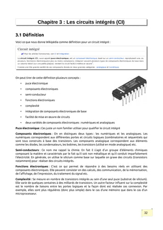 Chapitre 3 : Les circuits intégrés (CI)
3.1 Définition
Voici ce que nous donne Wikipédia comme définition pour un circuit intégré :
On peut tirer de cette définition plusieurs concepts :
• puce électronique
• composants électroniques
• semi-conducteur
• fonctions électroniques
• complexité
• intégration de composants électroniques de base
• facilité de mise en œuvre de circuits
• deux variétés de composants électroniques : numériques et analogiques
Puce électronique : Ces juste un nom familier utiliser pour qualifier le circuit intégré
Composants électroniques : On en distingues deux types : les numériques et les analogiques. Les
numériques correspondent aux différentes portes et circuits logiques (combinatoires et séquentiels qui
sont tous construits à base des transistors. Les composants analogique correspondent aux éléments
comme les diodes, les condensateurs, les bobines, les transistors (utilisé en mode analogique) etc.
Semi-conducteurs : Ce nom me rappel la chimie. En fait il s’agit d’un groupe d’éléments chimiques
composant la matière et caractérisés par le fait qu’il soit non métallique et qu’il conduit imparfaitement
l'électricité. En générale, on utilise le silicium comme base sur laquelle on grave des circuits (transistors
notamment) pour réaliser des circuits intégrés.
Fonctions électroniques : C’est ce qui permet de répondre à des besoins réels en utilisant des
composants électroniques. Elle peuvent consister en des calculs, des communication, de la mémorisation,
de l’affichage, de l’impression, du traitement du signal etc.
Complexité : Se mesure en nombre de transistors intégrés au sein d’une seul puce (substrat de silicium).
Elle varie de quelques centaines à des milliards de transistors. Un autre facteur influent sur la complexité
est le nombre de liaisons entre les portes logiques et la façon dont est réalisée ces connexion. Par
exemple, elles sont plus régulières (donc plus simple) dans le cas d’une mémoire que dans le cas d’un
microprocesseur.
32
 