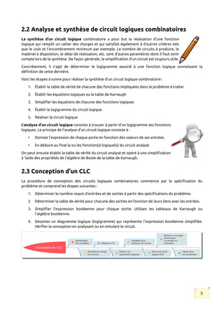 2.2 Analyse et synthèse de circuit logiques combinatoires
La synthèse d’un circuit logique combinatoire a pour but la réalisation d’une fonction
logique qui remplit un cahier des charges et qui satisfait également à d’autres critères tels
que le coût et l’encombrement minimum par exemple. Le nombre de circuits à produire, le
matériel à disposition, le délai de réalisation, etc. sont d’autres paramètres dont il faut tenir
compte lors de la synthèse. De façon générale, la simplification d’un circuit est toujours utile.
Concrètement, il s’agit de déterminer le logigramme associé à une fonction logique connaissant la
définition de cette dernière.
Voici les étapes à suivre pour réaliser la synthèse d’un circuit logique combinatoire :
1. Établir la table de vérité de chacune des fonctions impliquées dans le problème à traiter
2. Établir les équations logiques ou la table de Karnaugh
3. Simplifier les équations de chacune des fonctions logiques
4. Établir le logigramme du circuit logique
5. Réaliser le circuit logique
L’analyse d’un circuit logique consiste à trouver à partir d’un logigramme ses fonctions
logiques. Le principe de l’analyse d’un circuit logique consiste à :
• Donnez l’expression de chaque porte en fonction des valeurs de ses entrées.
• En déduire au final la ou les fonction(s) logique(s) du circuit analysé.
On peut ensuite établir la table de vérité du circuit analysé et opéré à une simplification
à ‘laide des propriétés de l’algèbre de Boole de la table de Karnaugh.
2.3 Conception d’un CLC
La procédure de conception des circuits logiques combinatoires commence par la spécification du
problème et comprend les étapes suivantes :
1. Déterminer le nombre requis d'entrées et de sorties à partir des spécifications du problème.
2. Déterminer la table de vérité pour chacune des sorties en fonction de leurs liens avec les entrées.
3. Simplifier l'expression booléenne pour chaque sortie. Utilisez les tableaux de Karnaugh ou
l'algèbre booléenne.
4. Dessinez un diagramme logique (logigramme) qui représente l'expression booléenne simplifiée.
Vérifier la conception en analysant ou en simulant le circuit.
5
 