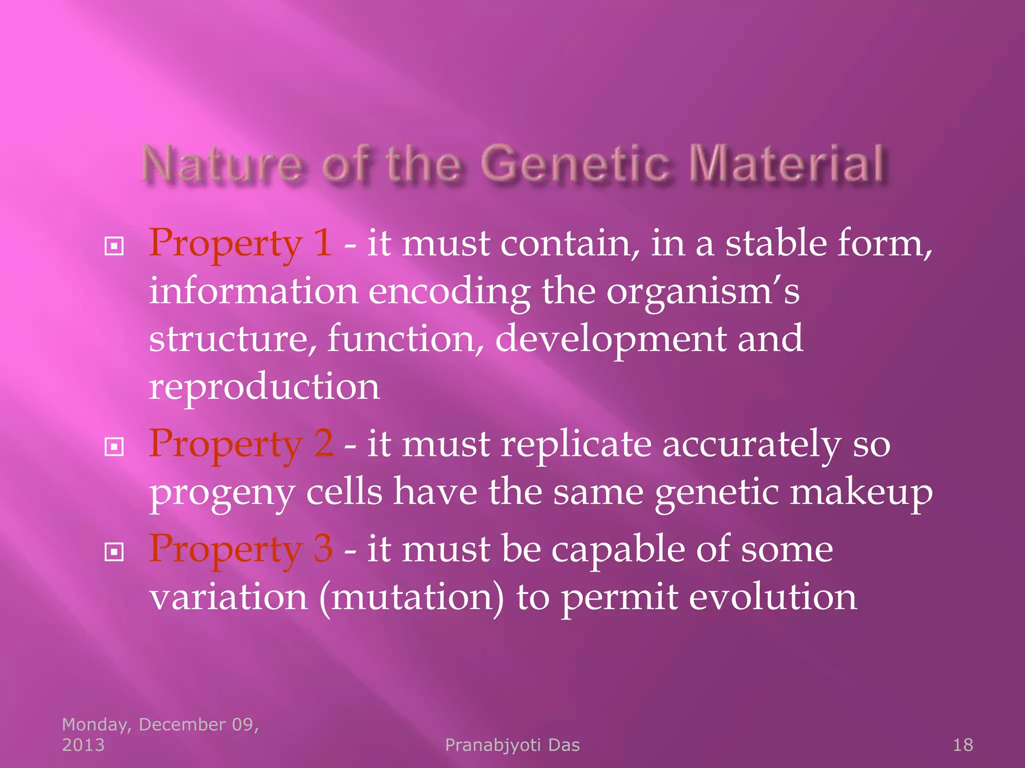 





Property 1 - it must contain, in a stable form,
information encoding the organism’s
structure, function, development and
reproduction
Property 2 - it must replicate accurately so
progeny cells have the same genetic makeup
Property 3 - it must be capable of some
variation (mutation) to permit evolution

Monday, December 09,
2013

Pranabjyoti Das

18

 