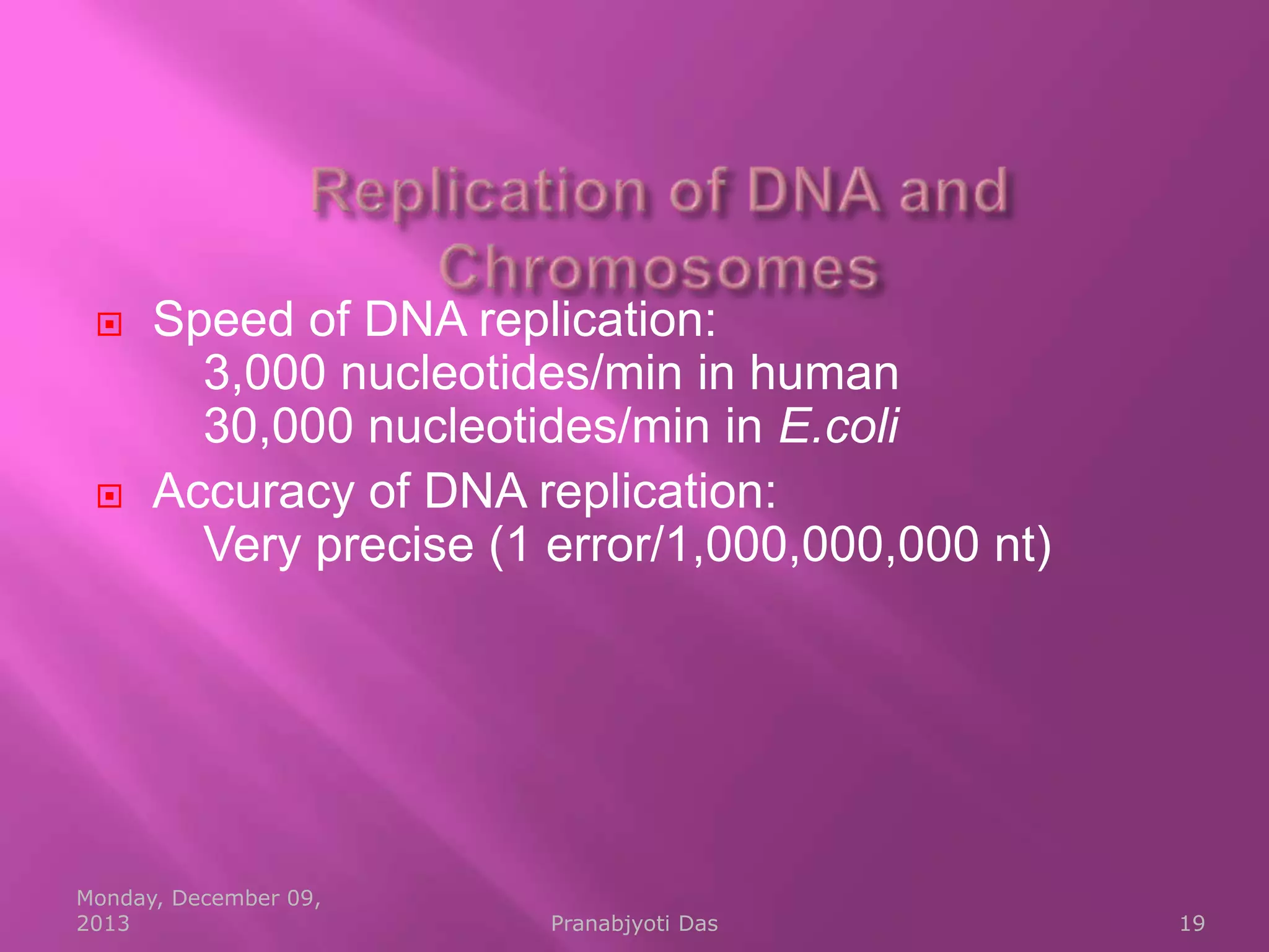 



Speed of DNA replication:
3,000 nucleotides/min in human
30,000 nucleotides/min in E.coli
Accuracy of DNA replication:
Very precise (1 error/1,000,000,000 nt)

Monday, December 09,
2013

Pranabjyoti Das

19

 