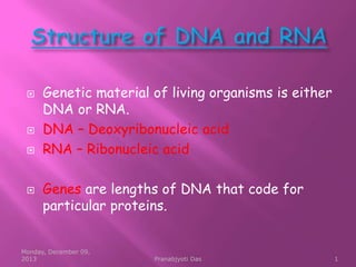 






Genetic material of living organisms is either
DNA or RNA.
DNA – Deoxyribonucleic acid
RNA – Ribonucleic acid
Genes are lengths of DNA that code for
particular proteins.

Monday, December 09,
2013

Pranabjyoti Das

1

 