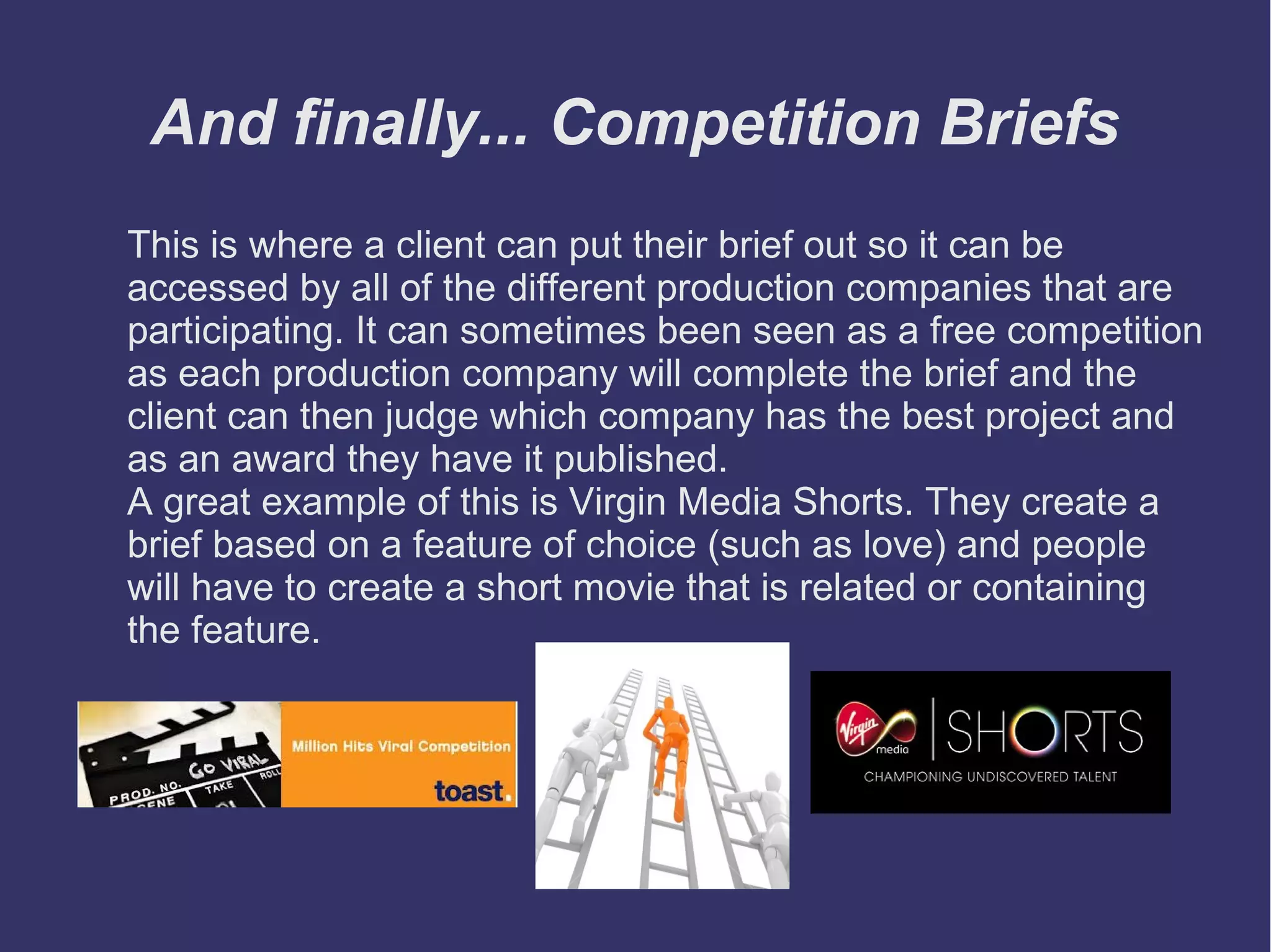 And finally... Competition Briefs
This is where a client can put their brief out so it can be
accessed by all of the different production companies that are
participating. It can sometimes been seen as a free competition
as each production company will complete the brief and the
client can then judge which company has the best project and
as an award they have it published.
A great example of this is Virgin Media Shorts. They create a
brief based on a feature of choice (such as love) and people
will have to create a short movie that is related or containing
the feature.

 