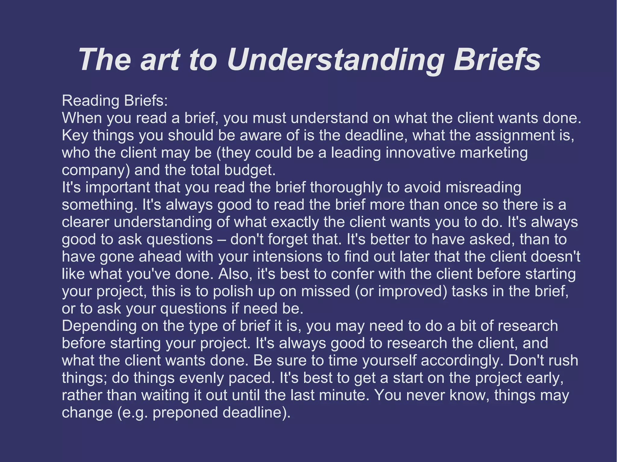 The art to Understanding Briefs
Reading Briefs:
When you read a brief, you must understand on what the client wants done.
Key things you should be aware of is the deadline, what the assignment is,
who the client may be (they could be a leading innovative marketing
company) and the total budget.
It's important that you read the brief thoroughly to avoid misreading
something. It's always good to read the brief more than once so there is a
clearer understanding of what exactly the client wants you to do. It's always
good to ask questions – don't forget that. It's better to have asked, than to
have gone ahead with your intensions to find out later that the client doesn't
like what you've done. Also, it's best to confer with the client before starting
your project, this is to polish up on missed (or improved) tasks in the brief,
or to ask your questions if need be.
Depending on the type of brief it is, you may need to do a bit of research
before starting your project. It's always good to research the client, and
what the client wants done. Be sure to time yourself accordingly. Don't rush
things; do things evenly paced. It's best to get a start on the project early,
rather than waiting it out until the last minute. You never know, things may
change (e.g. preponed deadline).

 