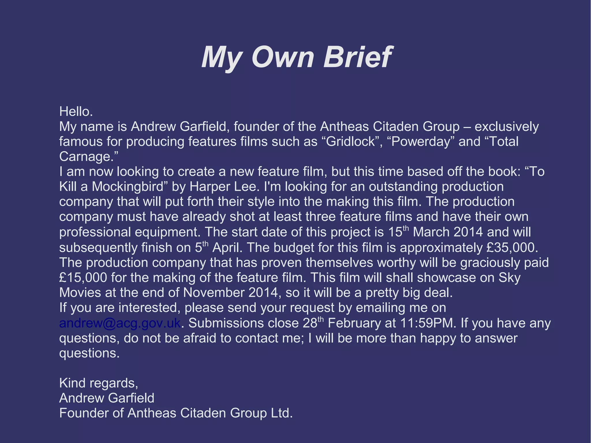 My Own Brief
Hello.
My name is Andrew Garfield, founder of the Antheas Citaden Group – exclusively
famous for producing features films such as “Gridlock”, “Powerday” and “Total
Carnage.”
I am now looking to create a new feature film, but this time based off the book: “To
Kill a Mockingbird” by Harper Lee. I'm looking for an outstanding production
company that will put forth their style into the making this film. The production
company must have already shot at least three feature films and have their own
professional equipment. The start date of this project is 15th March 2014 and will
subsequently finish on 5th April. The budget for this film is approximately £35,000.
The production company that has proven themselves worthy will be graciously paid
£15,000 for the making of the feature film. This film will shall showcase on Sky
Movies at the end of November 2014, so it will be a pretty big deal.
If you are interested, please send your request by emailing me on
andrew@acg.gov.uk. Submissions close 28th February at 11:59PM. If you have any
questions, do not be afraid to contact me; I will be more than happy to answer
questions.
Kind regards,
Andrew Garfield
Founder of Antheas Citaden Group Ltd.

 