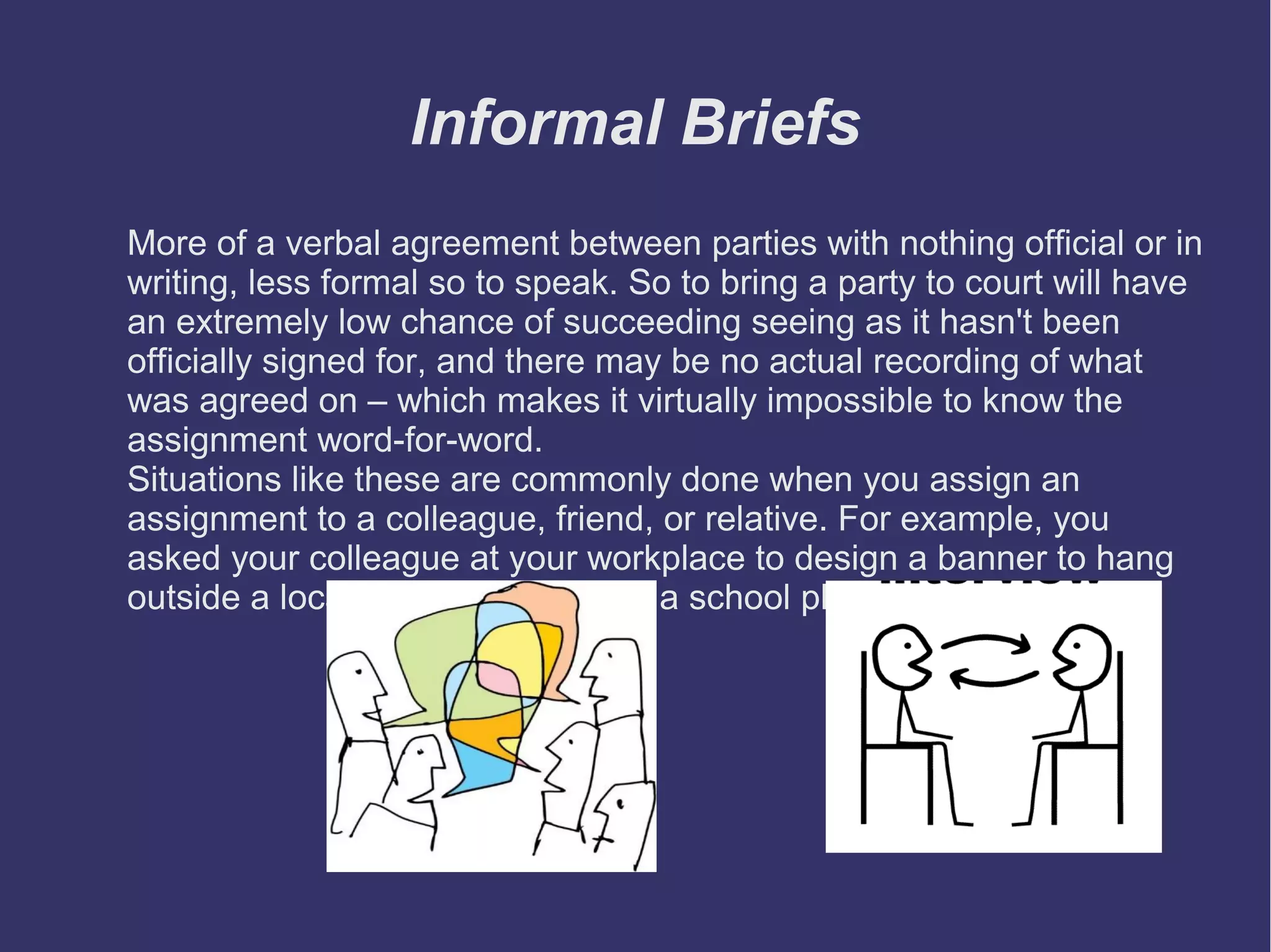 Informal Briefs
More of a verbal agreement between parties with nothing official or in
writing, less formal so to speak. So to bring a party to court will have
an extremely low chance of succeeding seeing as it hasn't been
officially signed for, and there may be no actual recording of what
was agreed on – which makes it virtually impossible to know the
assignment word-for-word.
Situations like these are commonly done when you assign an
assignment to a colleague, friend, or relative. For example, you
asked your colleague at your workplace to design a banner to hang
outside a local library to advertise a school play.

 