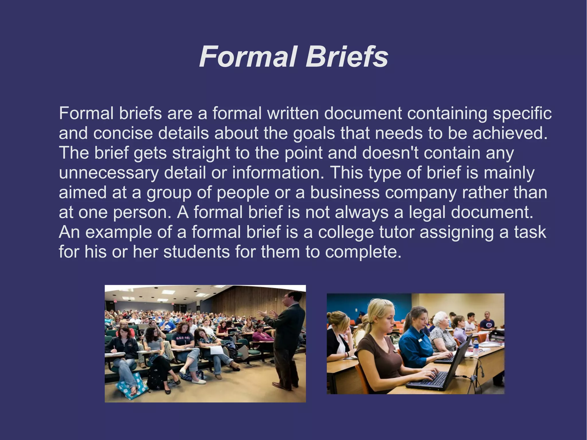 Formal Briefs
Formal briefs are a formal written document containing specific
and concise details about the goals that needs to be achieved.
The brief gets straight to the point and doesn't contain any
unnecessary detail or information. This type of brief is mainly
aimed at a group of people or a business company rather than
at one person. A formal brief is not always a legal document.
An example of a formal brief is a college tutor assigning a task
for his or her students for them to complete.

 
