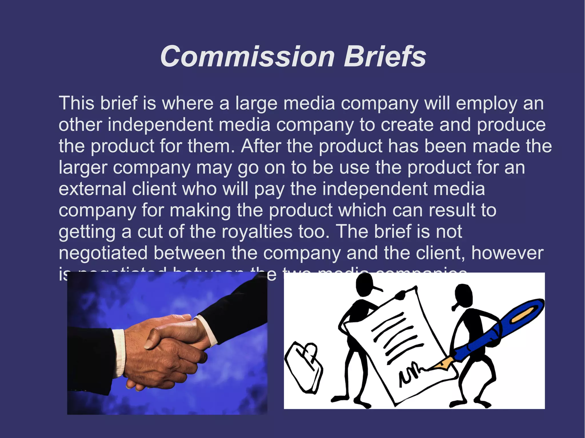 Commission Briefs
This brief is where a large media company will employ an
other independent media company to create and produce
the product for them. After the product has been made the
larger company may go on to be use the product for an
external client who will pay the independent media
company for making the product which can result to
getting a cut of the royalties too. The brief is not
negotiated between the company and the client, however
is negotiated between the two media companies.

 