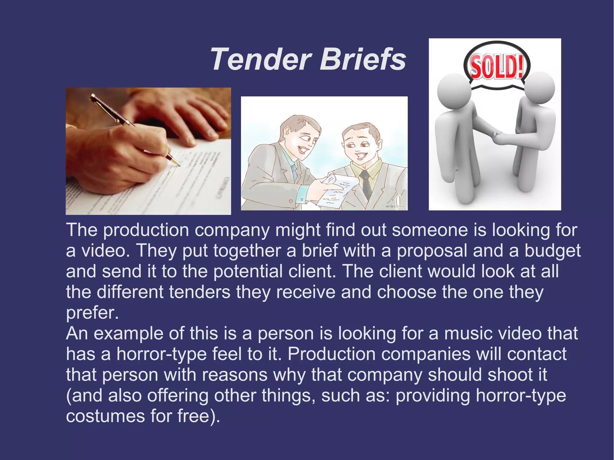 Tender Briefs

The production company might find out someone is looking for
a video. They put together a brief with a proposal and a budget
and send it to the potential client. The client would look at all
the different tenders they receive and choose the one they
prefer.
An example of this is a person is looking for a music video that
has a horror-type feel to it. Production companies will contact
that person with reasons why that company should shoot it
(and also offering other things, such as: providing horror-type
costumes for free).

 