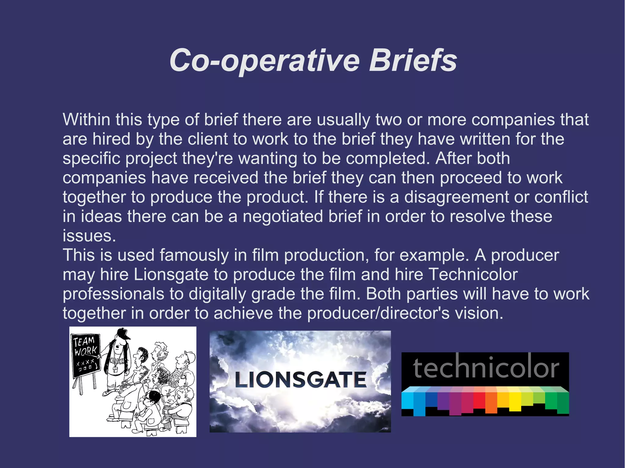 Co-operative Briefs
Within this type of brief there are usually two or more companies that
are hired by the client to work to the brief they have written for the
specific project they're wanting to be completed. After both
companies have received the brief they can then proceed to work
together to produce the product. If there is a disagreement or conflict
in ideas there can be a negotiated brief in order to resolve these
issues.
This is used famously in film production, for example. A producer
may hire Lionsgate to produce the film and hire Technicolor
professionals to digitally grade the film. Both parties will have to work
together in order to achieve the producer/director's vision.

 