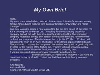 My Own Brief
Hello.
My name is Andrew Garfield, founder of the Antheas Citaden Group – exclusively
famous for producing features films such as “Gridlock”, “Powerday” and “Total
Carnage.”
I am now looking to create a new feature film, but this time based off the book: “To
Kill a Mockingbird” by Harper Lee. I'm looking for an outstanding production
company that will put forth their style into the making this film. The production
company must have already shot at least three feature films and have their own
professional equipment. The start date of this project is 15th March 2014 and will
subsequently finish on 5th April. The budget for this film is approximately £35,000.
The production company that has proven themselves worthy will be graciously paid
£15,000 for the making of the feature film. This film will shall showcase on Sky
Movies at the end of November 2014, so it will be a pretty big deal.
If you are interested, please send your request by emailing me on
andrew@acg.gov.uk. Submissions close 28th February at 11:59PM. If you have any
questions, do not be afraid to contact me; I will be more than happy to answer
questions.
Kind regards,
Andrew Garfield
Founder of Antheas Citaden Group Ltd.

 