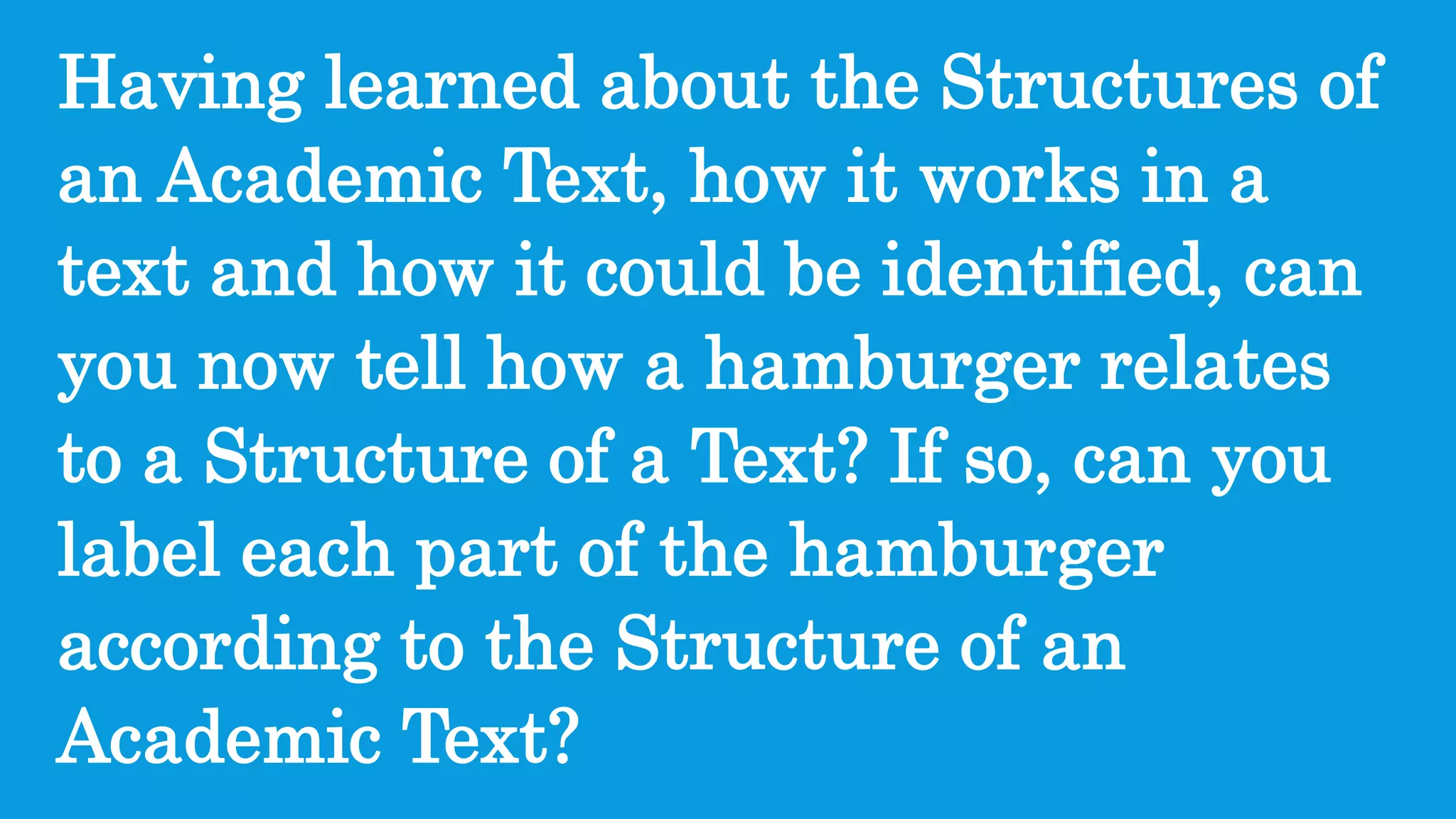 Having learned about the Structures of
an Academic Text, how it works in a
text and how it could be identified, can
you now tell how a hamburger relates
to a Structure of a Text? If so, can you
label each part of the hamburger
according to the Structure of an
Academic Text?
 