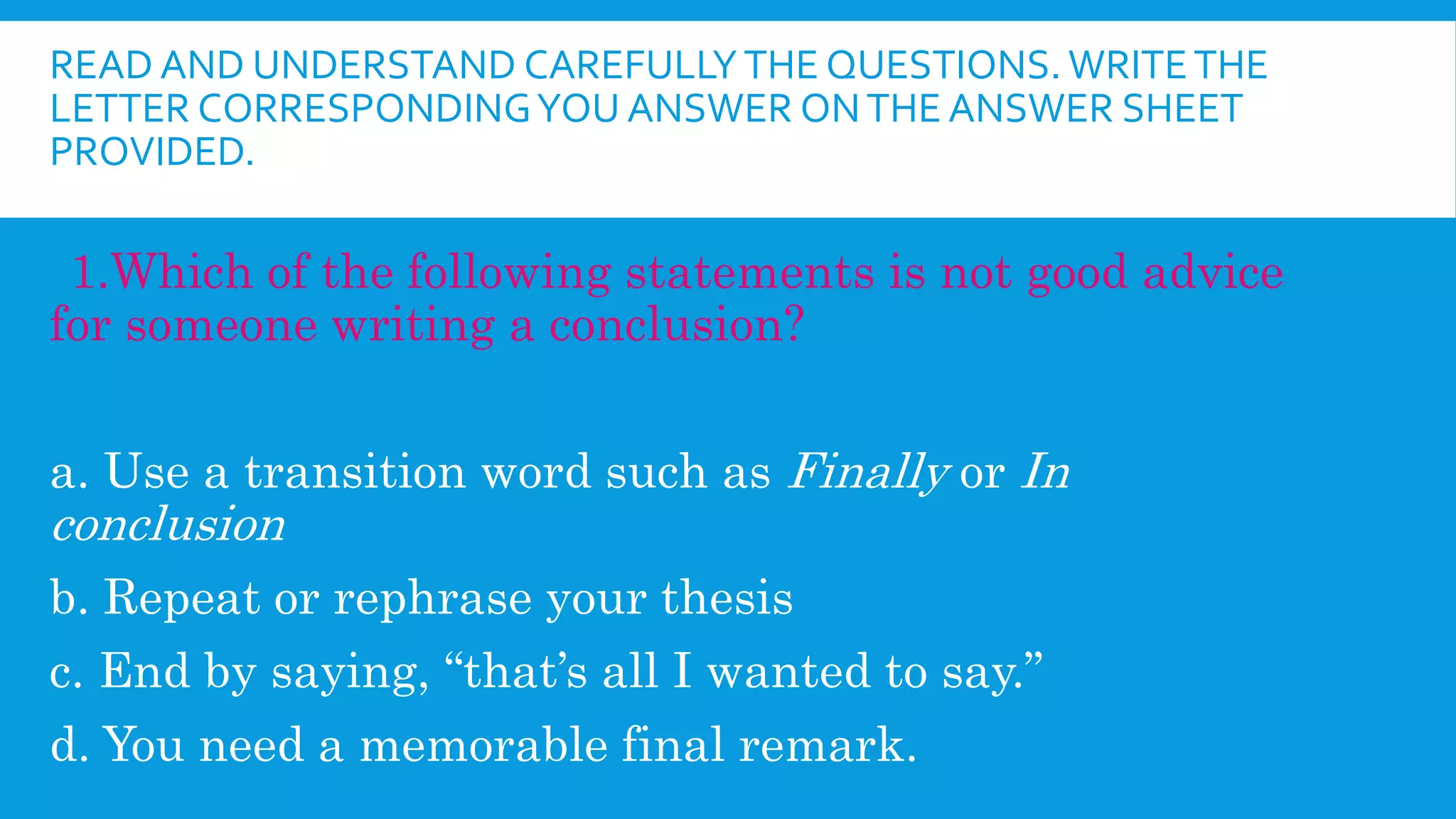 READ AND UNDERSTAND CAREFULLYTHE QUESTIONS. WRITETHE
LETTER CORRESPONDINGYOU ANSWER ONTHE ANSWER SHEET
PROVIDED.
1.Which of the following statements is not good advice
for someone writing a conclusion?
a. Use a transition word such as Finally or In
conclusion
b. Repeat or rephrase your thesis
c. End by saying, “that’s all I wanted to say.”
d. You need a memorable final remark.
 
