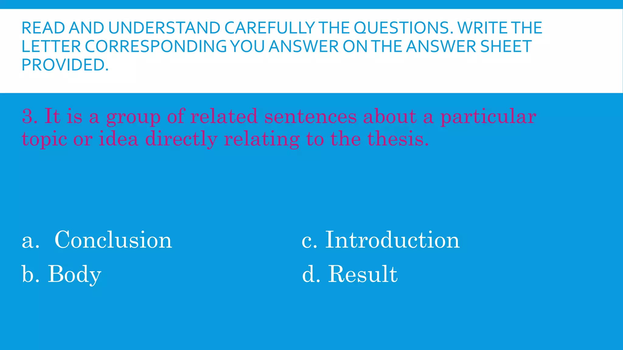 READ AND UNDERSTAND CAREFULLYTHE QUESTIONS. WRITETHE
LETTER CORRESPONDINGYOU ANSWER ONTHE ANSWER SHEET
PROVIDED.
3. It is a group of related sentences about a particular
topic or idea directly relating to the thesis.
a. Conclusion c. Introduction
b. Body d. Result
 