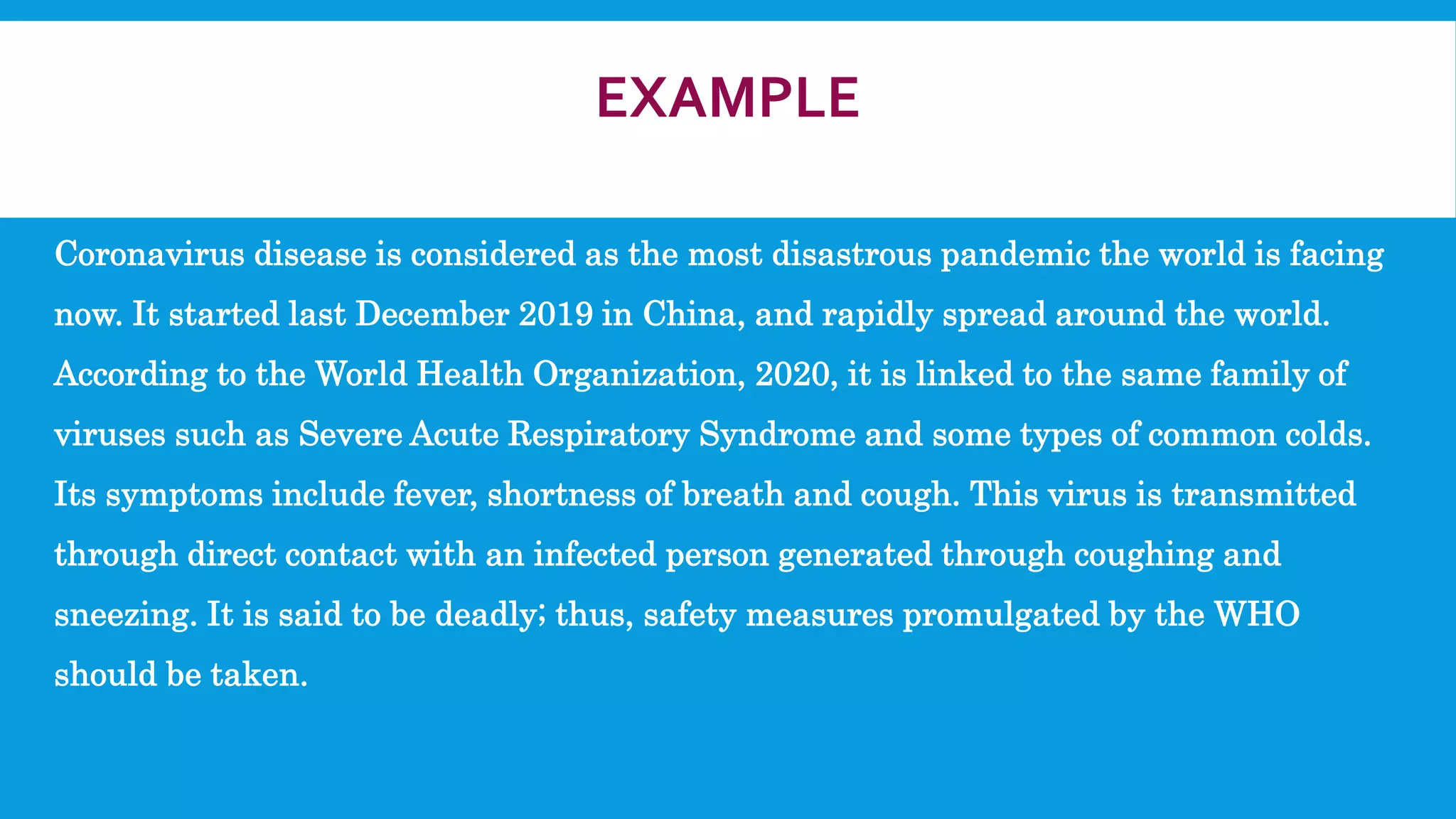 EXAMPLE
Coronavirus disease is considered as the most disastrous pandemic the world is facing
now. It started last December 2019 in China, and rapidly spread around the world.
According to the World Health Organization, 2020, it is linked to the same family of
viruses such as Severe Acute Respiratory Syndrome and some types of common colds.
Its symptoms include fever, shortness of breath and cough. This virus is transmitted
through direct contact with an infected person generated through coughing and
sneezing. It is said to be deadly; thus, safety measures promulgated by the WHO
should be taken.
 