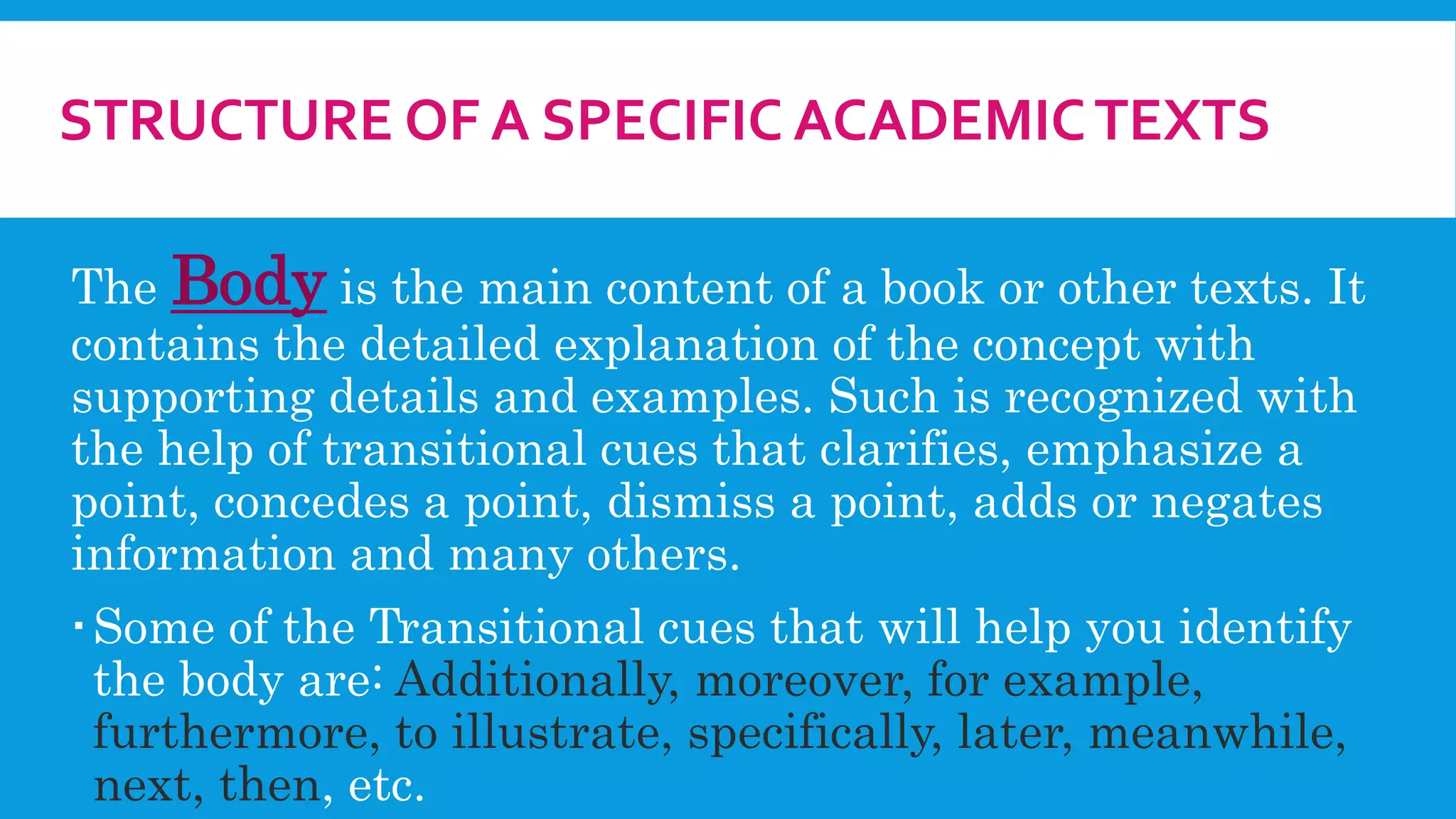 STRUCTURE OF A SPECIFIC ACADEMICTEXTS
The Body is the main content of a book or other texts. It
contains the detailed explanation of the concept with
supporting details and examples. Such is recognized with
the help of transitional cues that clarifies, emphasize a
point, concedes a point, dismiss a point, adds or negates
information and many others.
Some of the Transitional cues that will help you identify
the body are: Additionally, moreover, for example,
furthermore, to illustrate, specifically, later, meanwhile,
next, then, etc.
 