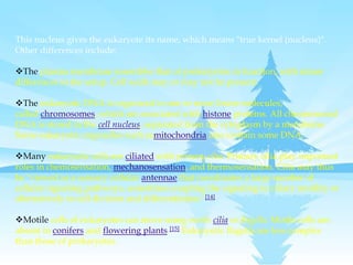 This nucleus gives the eukaryote its name, which means "true kernel (nucleus)".
Other differences include:
The plasma membrane resembles that of prokaryotes in function, with minor
differences in the setup. Cell walls may or may not be present.
The eukaryotic DNA is organized in one or more linear molecules,
called chromosomes, which are associated with histone proteins. All chromosomal
DNA is stored in the cell nucleus, separated from the cytoplasm by a membrane.
Some eukaryotic organelles such asmitochondria also contain some DNA.
Many eukaryotic cells are ciliated with primary cilia. Primary cilia play important
roles in chemosensation, mechanosensation, and thermosensation. Cilia may thus
be "viewed as a sensory cellular antennae that coordinates a large number of
cellular signaling pathways, sometimes coupling the signaling to ciliary motility or
alternatively to cell division and differentiation."[14]
Motile cells of eukaryotes can move using motile cilia or flagella. Motile cells are
absent in conifers and flowering plants.[15] Eukaryotic flagella are less complex
than those of prokaryotes.
 
