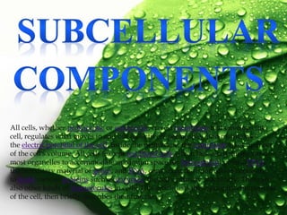 All cells, whether prokaryotic or eukaryotic, have a membrane that envelops the
cell, regulates what moves in and out (selectively permeable), and maintains
the electric potential of the cell. Inside the membrane, the cytoplasm takes up most
of the cell's volume. All cells (except red blood cells which lack a cell nucleus and
most organelles to accommodate maximum space for hemoglobin) possessDNA,
the hereditary material of genes, and RNA, containing the information necessary
to build various proteins such as enzymes, the cell's primary machinery. There are
also other kinds of biomolecules in cells. This article lists these primary components
of the cell, then briefly describes their function.
 