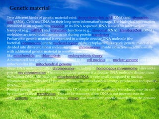 Genetic material
Two different kinds of genetic material exist: deoxyribonucleic acid (DNA) and ribonucleic
acid (RNA). Cells use DNA for their long-term information storage. The biological information
contained in an organism is encoded in its DNA sequence. RNA is used for information
transport (e.g., mRNA) and enzymatic functions (e.g., ribosomal RNA). Transfer RNA (tRNA)
molecules are used to add amino acids during protein translation.
Prokaryotic genetic material is organized in a simple circular DNA molecule (the
bacterial chromosome) in the nucleoid region of the cytoplasm. Eukaryotic genetic material is
divided into different, linear molecules called chromosomes inside a discrete nucleus, usually
with additional genetic material in some organelles
like mitochondria andchloroplasts (see endosymbiotic theory).
A human cell has genetic material contained in the cell nucleus (the nuclear genome) and in the
mitochondria (the mitochondrial genome). In humans the nuclear genome is divided into 46
linear DNA molecules called chromosomes, including 22 homologous chromosome pairs and a
pair of sex chromosomes. The mitochondrial genome is a circular DNA molecule distinct from
the nuclear DNA. Although the mitochondrial DNA is very small compared to nuclear
chromosomes, it codes for 13 proteins involved in mitochondrial energy production and specific
tRNAs.
Foreign genetic material (most commonly DNA) can also be artificially introduced into the cell
by a process called transfection. This can be transient, if the DNA is not inserted into the
cell's genome, or stable, if it is. Certain viruses also insert their genetic material into the genome.
 