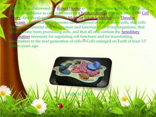 The cell was discovered by Robert Hooke in 1665, who named the biological unit
for its resemblance to cells inhabited by Christian monks in a monastery.[5][6] Cell
theory, first developed in 1839 by Matthias Jakob Schleiden and Theodor
Schwann, states that all organisms are composed of one or more cells, that cells
are the fundamental unit of structure and function in all living organisms, that
all cells come from preexisting cells, and that all cells contain the hereditary
information necessary for regulating cell functions and for transmitting
information to the next generation of cells.[7] Cells emerged on Earth at least 3.5
billion years ago.
ANIMAL CELL
 