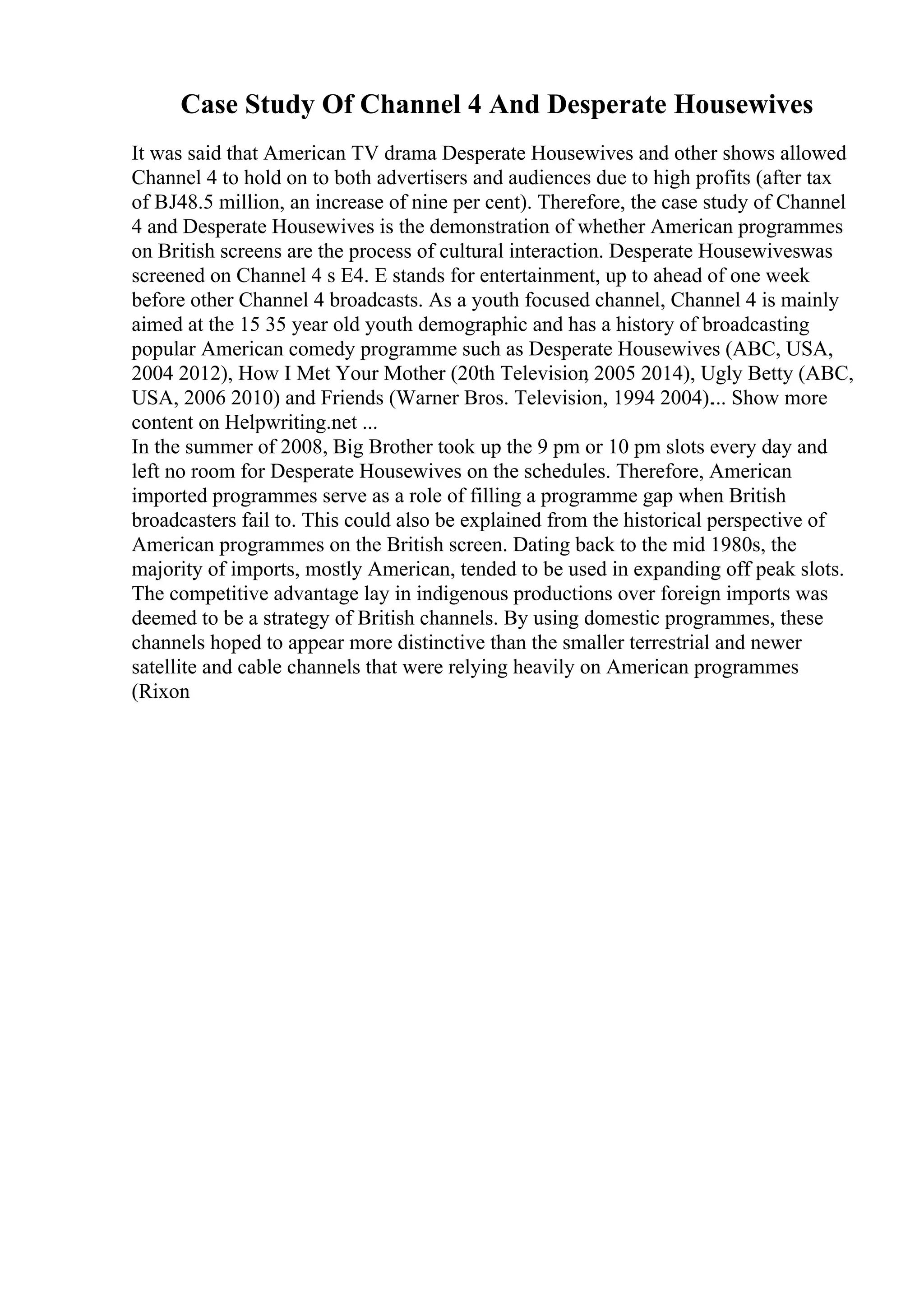 Case Study Of Channel 4 And Desperate Housewives
It was said that American TV drama Desperate Housewives and other shows allowed
Channel 4 to hold on to both advertisers and audiences due to high profits (after tax
of ВЈ48.5 million, an increase of nine per cent). Therefore, the case study of Channel
4 and Desperate Housewives is the demonstration of whether American programmes
on British screens are the process of cultural interaction. Desperate Housewiveswas
screened on Channel 4 s E4. E stands for entertainment, up to ahead of one week
before other Channel 4 broadcasts. As a youth focused channel, Channel 4 is mainly
aimed at the 15 35 year old youth demographic and has a history of broadcasting
popular American comedy programme such as Desperate Housewives (ABC, USA,
2004 2012), How I Met Your Mother (20th Television
, 2005 2014), Ugly Betty (ABC,
USA, 2006 2010) and Friends (Warner Bros. Television, 1994 2004).... Show more
content on Helpwriting.net ...
In the summer of 2008, Big Brother took up the 9 pm or 10 pm slots every day and
left no room for Desperate Housewives on the schedules. Therefore, American
imported programmes serve as a role of filling a programme gap when British
broadcasters fail to. This could also be explained from the historical perspective of
American programmes on the British screen. Dating back to the mid 1980s, the
majority of imports, mostly American, tended to be used in expanding off peak slots.
The competitive advantage lay in indigenous productions over foreign imports was
deemed to be a strategy of British channels. By using domestic programmes, these
channels hoped to appear more distinctive than the smaller terrestrial and newer
satellite and cable channels that were relying heavily on American programmes
(Rixon
 