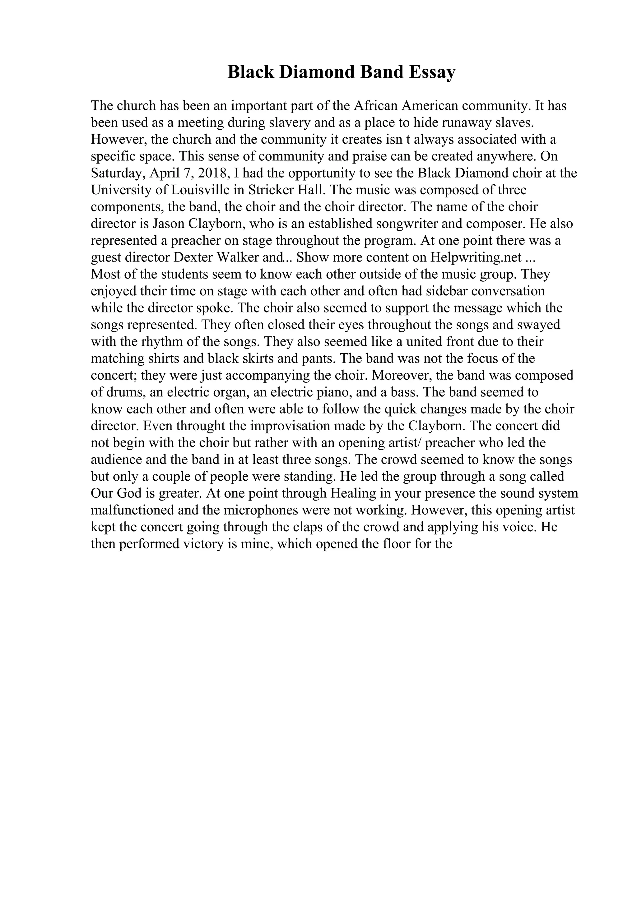 Black Diamond Band Essay
The church has been an important part of the African American community. It has
been used as a meeting during slavery and as a place to hide runaway slaves.
However, the church and the community it creates isn t always associated with a
specific space. This sense of community and praise can be created anywhere. On
Saturday, April 7, 2018, I had the opportunity to see the Black Diamond choir at the
University of Louisville in Stricker Hall. The music was composed of three
components, the band, the choir and the choir director. The name of the choir
director is Jason Clayborn, who is an established songwriter and composer. He also
represented a preacher on stage throughout the program. At one point there was a
guest director Dexter Walker and... Show more content on Helpwriting.net ...
Most of the students seem to know each other outside of the music group. They
enjoyed their time on stage with each other and often had sidebar conversation
while the director spoke. The choir also seemed to support the message which the
songs represented. They often closed their eyes throughout the songs and swayed
with the rhythm of the songs. They also seemed like a united front due to their
matching shirts and black skirts and pants. The band was not the focus of the
concert; they were just accompanying the choir. Moreover, the band was composed
of drums, an electric organ, an electric piano, and a bass. The band seemed to
know each other and often were able to follow the quick changes made by the choir
director. Even throught the improvisation made by the Clayborn. The concert did
not begin with the choir but rather with an opening artist/ preacher who led the
audience and the band in at least three songs. The crowd seemed to know the songs
but only a couple of people were standing. He led the group through a song called
Our God is greater. At one point through Healing in your presence the sound system
malfunctioned and the microphones were not working. However, this opening artist
kept the concert going through the claps of the crowd and applying his voice. He
then performed victory is mine, which opened the floor for the
 