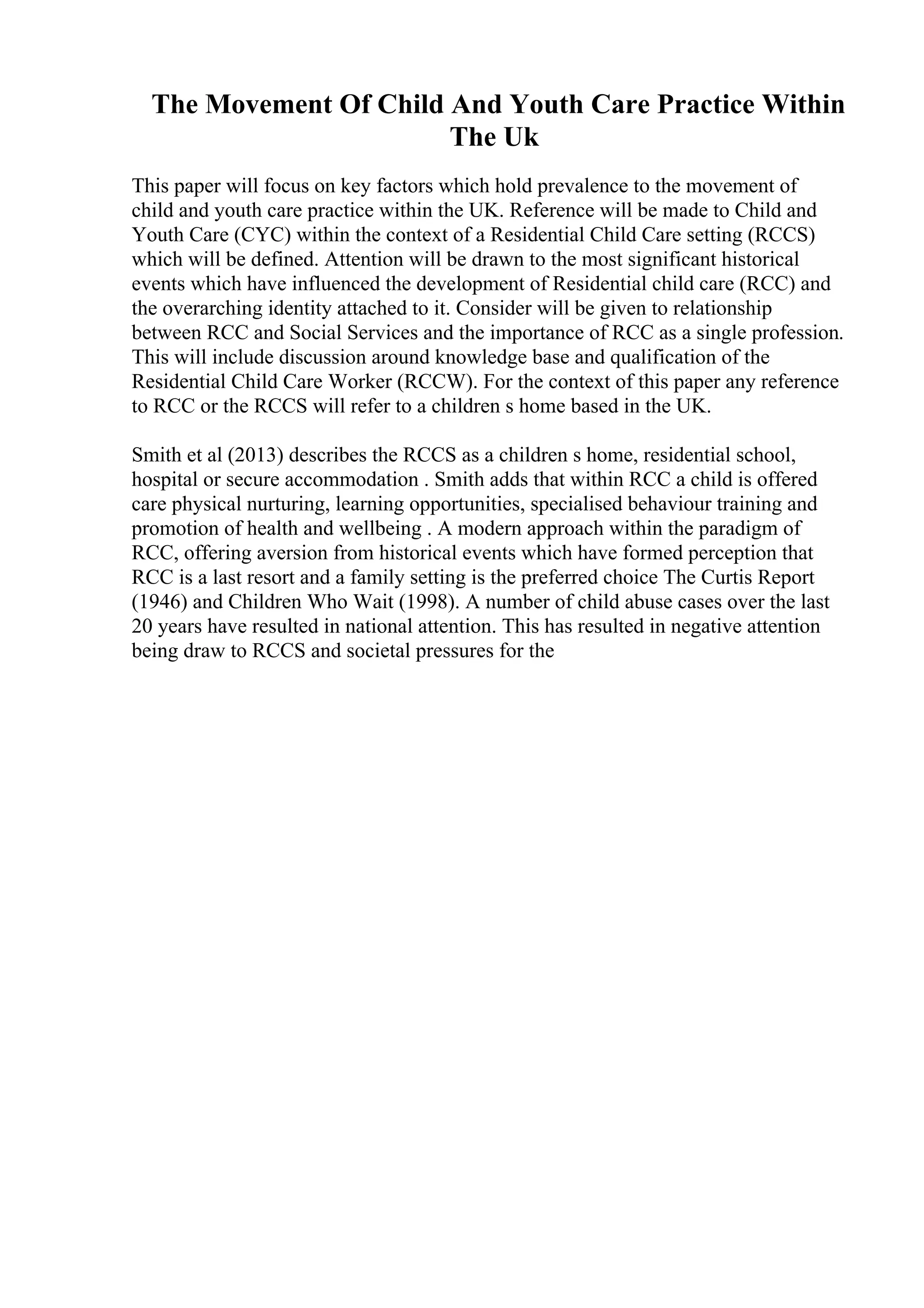 The Movement Of Child And Youth Care Practice Within
The Uk
This paper will focus on key factors which hold prevalence to the movement of
child and youth care practice within the UK. Reference will be made to Child and
Youth Care (CYC) within the context of a Residential Child Care setting (RCCS)
which will be defined. Attention will be drawn to the most significant historical
events which have influenced the development of Residential child care (RCC) and
the overarching identity attached to it. Consider will be given to relationship
between RCC and Social Services and the importance of RCC as a single profession.
This will include discussion around knowledge base and qualification of the
Residential Child Care Worker (RCCW). For the context of this paper any reference
to RCC or the RCCS will refer to a children s home based in the UK.
Smith et al (2013) describes the RCCS as a children s home, residential school,
hospital or secure accommodation . Smith adds that within RCC a child is offered
care physical nurturing, learning opportunities, specialised behaviour training and
promotion of health and wellbeing . A modern approach within the paradigm of
RCC, offering aversion from historical events which have formed perception that
RCC is a last resort and a family setting is the preferred choice The Curtis Report
(1946) and Children Who Wait (1998). A number of child abuse cases over the last
20 years have resulted in national attention. This has resulted in negative attention
being draw to RCCS and societal pressures for the
 