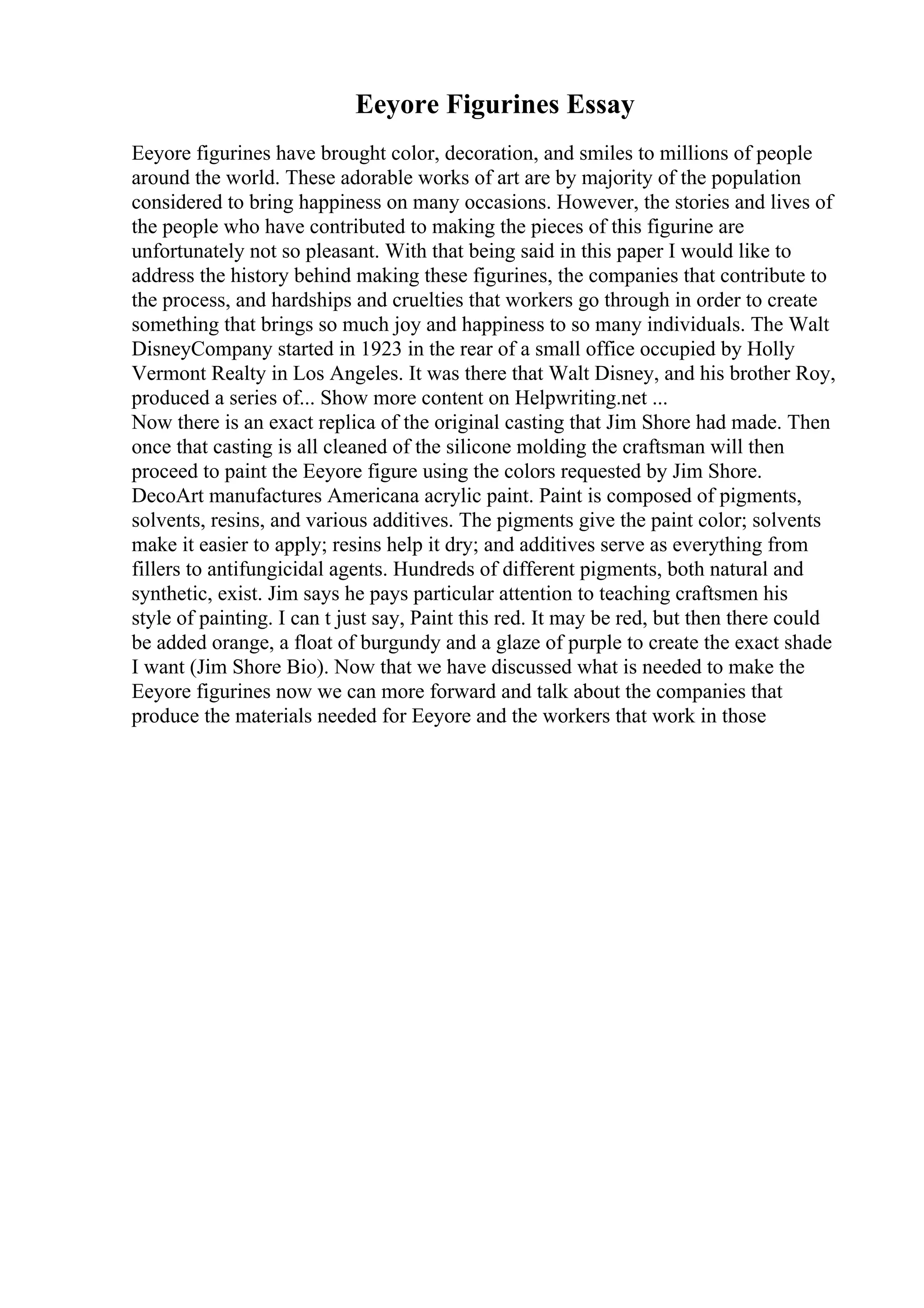 Eeyore Figurines Essay
Eeyore figurines have brought color, decoration, and smiles to millions of people
around the world. These adorable works of art are by majority of the population
considered to bring happiness on many occasions. However, the stories and lives of
the people who have contributed to making the pieces of this figurine are
unfortunately not so pleasant. With that being said in this paper I would like to
address the history behind making these figurines, the companies that contribute to
the process, and hardships and cruelties that workers go through in order to create
something that brings so much joy and happiness to so many individuals. The Walt
DisneyCompany started in 1923 in the rear of a small office occupied by Holly
Vermont Realty in Los Angeles. It was there that Walt Disney, and his brother Roy,
produced a series of... Show more content on Helpwriting.net ...
Now there is an exact replica of the original casting that Jim Shore had made. Then
once that casting is all cleaned of the silicone molding the craftsman will then
proceed to paint the Eeyore figure using the colors requested by Jim Shore.
DecoArt manufactures Americana acrylic paint. Paint is composed of pigments,
solvents, resins, and various additives. The pigments give the paint color; solvents
make it easier to apply; resins help it dry; and additives serve as everything from
fillers to antifungicidal agents. Hundreds of different pigments, both natural and
synthetic, exist. Jim says he pays particular attention to teaching craftsmen his
style of painting. I can t just say, Paint this red. It may be red, but then there could
be added orange, a float of burgundy and a glaze of purple to create the exact shade
I want (Jim Shore Bio). Now that we have discussed what is needed to make the
Eeyore figurines now we can more forward and talk about the companies that
produce the materials needed for Eeyore and the workers that work in those
 