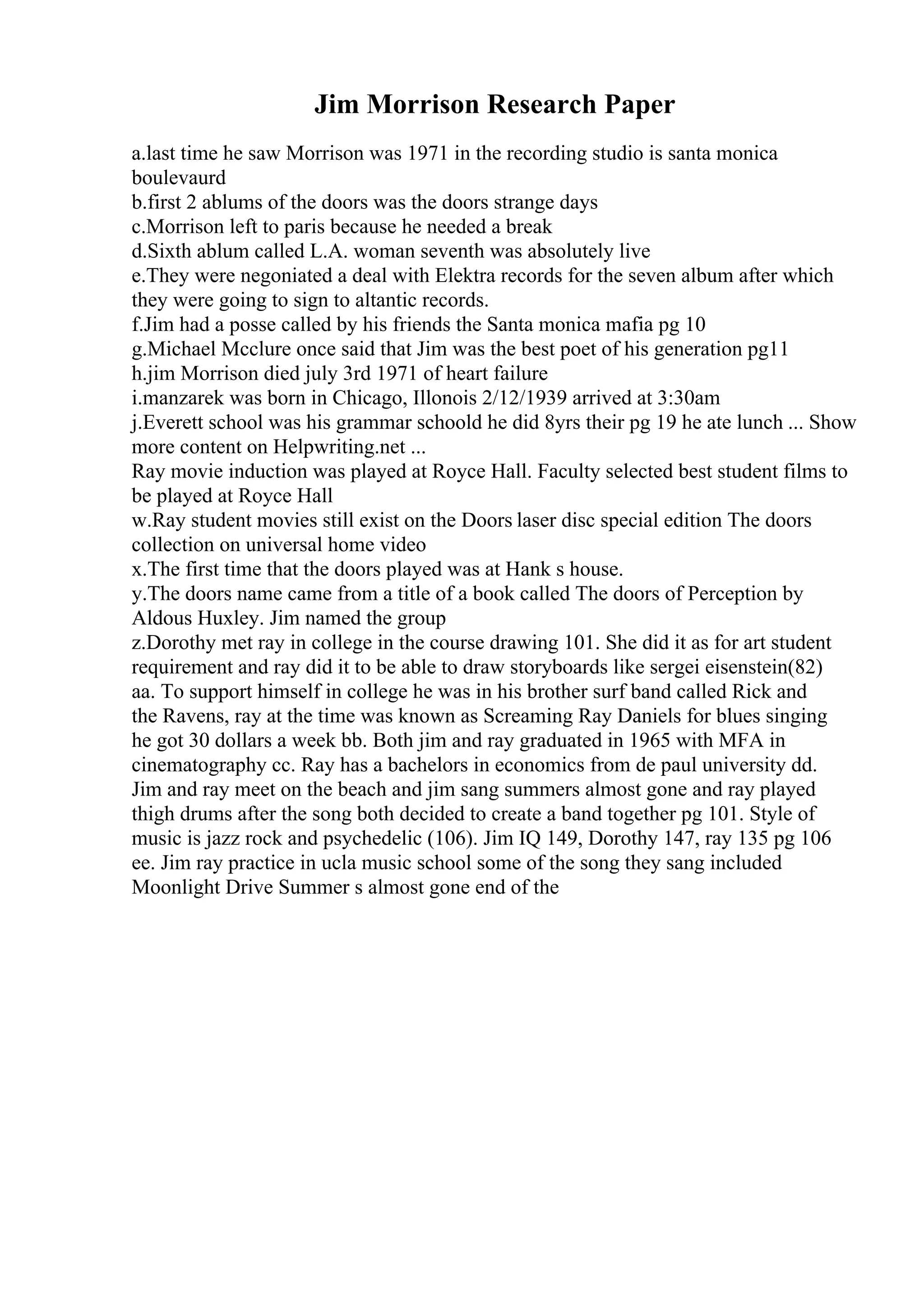 Jim Morrison Research Paper
a.last time he saw Morrison was 1971 in the recording studio is santa monica
boulevaurd
b.first 2 ablums of the doors was the doors strange days
c.Morrison left to paris because he needed a break
d.Sixth ablum called L.A. woman seventh was absolutely live
e.They were negoniated a deal with Elektra records for the seven album after which
they were going to sign to altantic records.
f.Jim had a posse called by his friends the Santa monica mafia pg 10
g.Michael Mcclure once said that Jim was the best poet of his generation pg11
h.jim Morrison died july 3rd 1971 of heart failure
i.manzarek was born in Chicago, Illonois 2/12/1939 arrived at 3:30am
j.Everett school was his grammar schoold he did 8yrs their pg 19 he ate lunch ... Show
more content on Helpwriting.net ...
Ray movie induction was played at Royce Hall. Faculty selected best student films to
be played at Royce Hall
w.Ray student movies still exist on the Doors laser disc special edition The doors
collection on universal home video
x.The first time that the doors played was at Hank s house.
y.The doors name came from a title of a book called The doors of Perception by
Aldous Huxley. Jim named the group
z.Dorothy met ray in college in the course drawing 101. She did it as for art student
requirement and ray did it to be able to draw storyboards like sergei eisenstein(82)
aa. To support himself in college he was in his brother surf band called Rick and
the Ravens, ray at the time was known as Screaming Ray Daniels for blues singing
he got 30 dollars a week bb. Both jim and ray graduated in 1965 with MFA in
cinematography cc. Ray has a bachelors in economics from de paul university dd.
Jim and ray meet on the beach and jim sang summers almost gone and ray played
thigh drums after the song both decided to create a band together pg 101. Style of
music is jazz rock and psychedelic (106). Jim IQ 149, Dorothy 147, ray 135 pg 106
ee. Jim ray practice in ucla music school some of the song they sang included
Moonlight Drive Summer s almost gone end of the
 