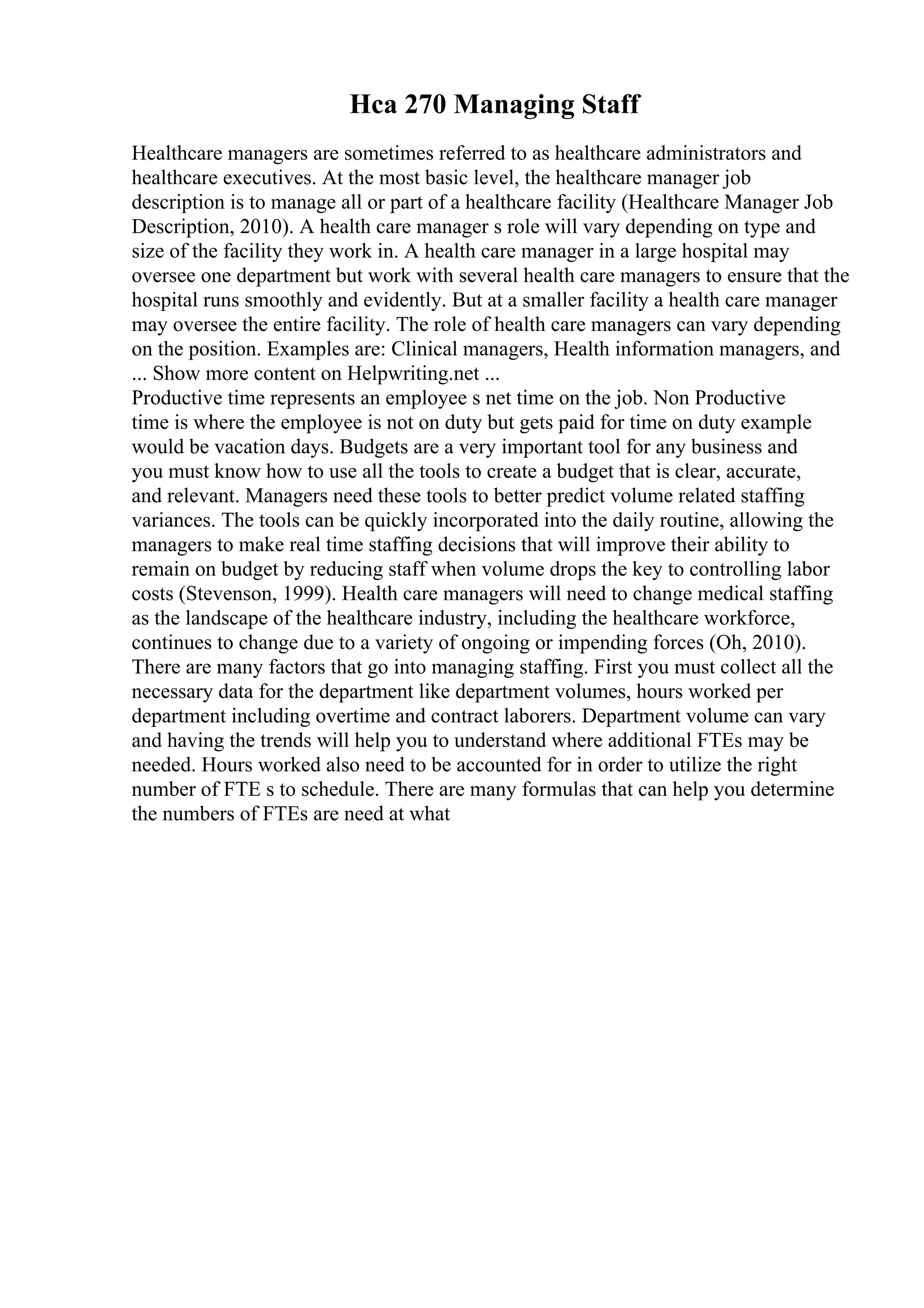 Hca 270 Managing Staff
Healthcare managers are sometimes referred to as healthcare administrators and
healthcare executives. At the most basic level, the healthcare manager job
description is to manage all or part of a healthcare facility (Healthcare Manager Job
Description, 2010). A health care manager s role will vary depending on type and
size of the facility they work in. A health care manager in a large hospital may
oversee one department but work with several health care managers to ensure that the
hospital runs smoothly and evidently. But at a smaller facility a health care manager
may oversee the entire facility. The role of health care managers can vary depending
on the position. Examples are: Clinical managers, Health information managers, and
... Show more content on Helpwriting.net ...
Productive time represents an employee s net time on the job. Non Productive
time is where the employee is not on duty but gets paid for time on duty example
would be vacation days. Budgets are a very important tool for any business and
you must know how to use all the tools to create a budget that is clear, accurate,
and relevant. Managers need these tools to better predict volume related staffing
variances. The tools can be quickly incorporated into the daily routine, allowing the
managers to make real time staffing decisions that will improve their ability to
remain on budget by reducing staff when volume drops the key to controlling labor
costs (Stevenson, 1999). Health care managers will need to change medical staffing
as the landscape of the healthcare industry, including the healthcare workforce,
continues to change due to a variety of ongoing or impending forces (Oh, 2010).
There are many factors that go into managing staffing. First you must collect all the
necessary data for the department like department volumes, hours worked per
department including overtime and contract laborers. Department volume can vary
and having the trends will help you to understand where additional FTEs may be
needed. Hours worked also need to be accounted for in order to utilize the right
number of FTE s to schedule. There are many formulas that can help you determine
the numbers of FTEs are need at what
 