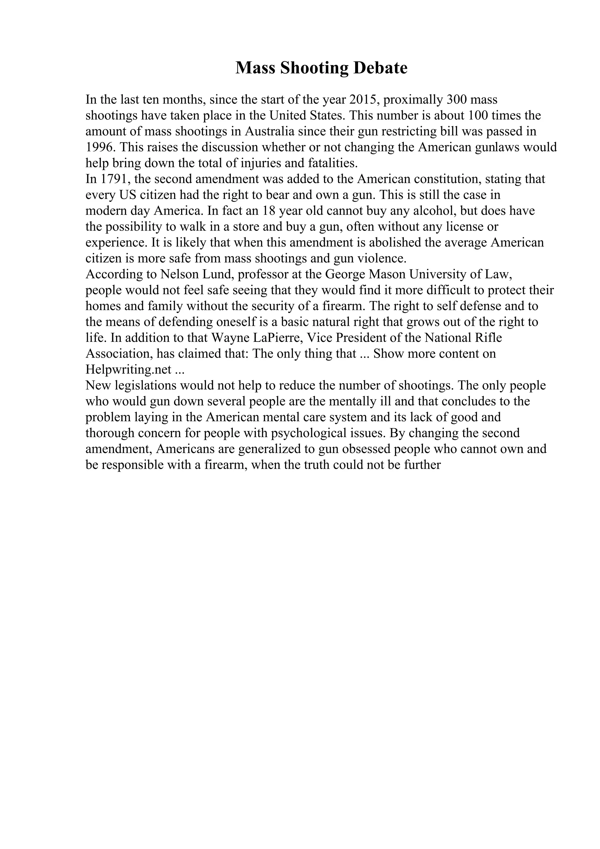 Mass Shooting Debate
In the last ten months, since the start of the year 2015, proximally 300 mass
shootings have taken place in the United States. This number is about 100 times the
amount of mass shootings in Australia since their gun restricting bill was passed in
1996. This raises the discussion whether or not changing the American gunlaws would
help bring down the total of injuries and fatalities.
In 1791, the second amendment was added to the American constitution, stating that
every US citizen had the right to bear and own a gun. This is still the case in
modern day America. In fact an 18 year old cannot buy any alcohol, but does have
the possibility to walk in a store and buy a gun, often without any license or
experience. It is likely that when this amendment is abolished the average American
citizen is more safe from mass shootings and gun violence.
According to Nelson Lund, professor at the George Mason University of Law,
people would not feel safe seeing that they would find it more difficult to protect their
homes and family without the security of a firearm. The right to self defense and to
the means of defending oneself is a basic natural right that grows out of the right to
life. In addition to that Wayne LaPierre, Vice President of the National Rifle
Association, has claimed that: The only thing that ... Show more content on
Helpwriting.net ...
New legislations would not help to reduce the number of shootings. The only people
who would gun down several people are the mentally ill and that concludes to the
problem laying in the American mental care system and its lack of good and
thorough concern for people with psychological issues. By changing the second
amendment, Americans are generalized to gun obsessed people who cannot own and
be responsible with a firearm, when the truth could not be further
 