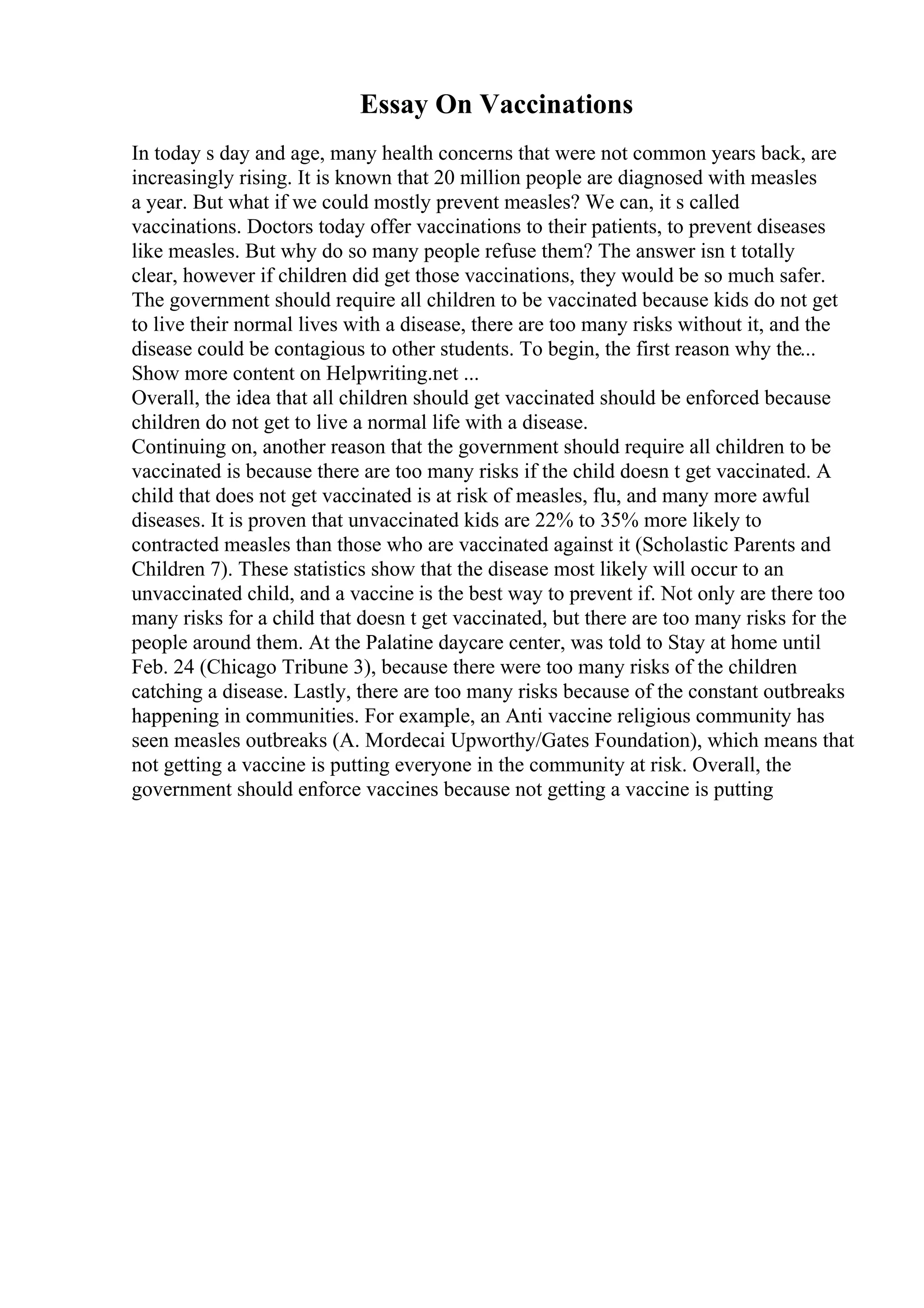 Essay On Vaccinations
In today s day and age, many health concerns that were not common years back, are
increasingly rising. It is known that 20 million people are diagnosed with measles
a year. But what if we could mostly prevent measles? We can, it s called
vaccinations. Doctors today offer vaccinations to their patients, to prevent diseases
like measles. But why do so many people refuse them? The answer isn t totally
clear, however if children did get those vaccinations, they would be so much safer.
The government should require all children to be vaccinated because kids do not get
to live their normal lives with a disease, there are too many risks without it, and the
disease could be contagious to other students. To begin, the first reason why the...
Show more content on Helpwriting.net ...
Overall, the idea that all children should get vaccinated should be enforced because
children do not get to live a normal life with a disease.
Continuing on, another reason that the government should require all children to be
vaccinated is because there are too many risks if the child doesn t get vaccinated. A
child that does not get vaccinated is at risk of measles, flu, and many more awful
diseases. It is proven that unvaccinated kids are 22% to 35% more likely to
contracted measles than those who are vaccinated against it (Scholastic Parents and
Children 7). These statistics show that the disease most likely will occur to an
unvaccinated child, and a vaccine is the best way to prevent if. Not only are there too
many risks for a child that doesn t get vaccinated, but there are too many risks for the
people around them. At the Palatine daycare center, was told to Stay at home until
Feb. 24 (Chicago Tribune 3), because there were too many risks of the children
catching a disease. Lastly, there are too many risks because of the constant outbreaks
happening in communities. For example, an Anti vaccine religious community has
seen measles outbreaks (A. Mordecai Upworthy/Gates Foundation), which means that
not getting a vaccine is putting everyone in the community at risk. Overall, the
government should enforce vaccines because not getting a vaccine is putting
 