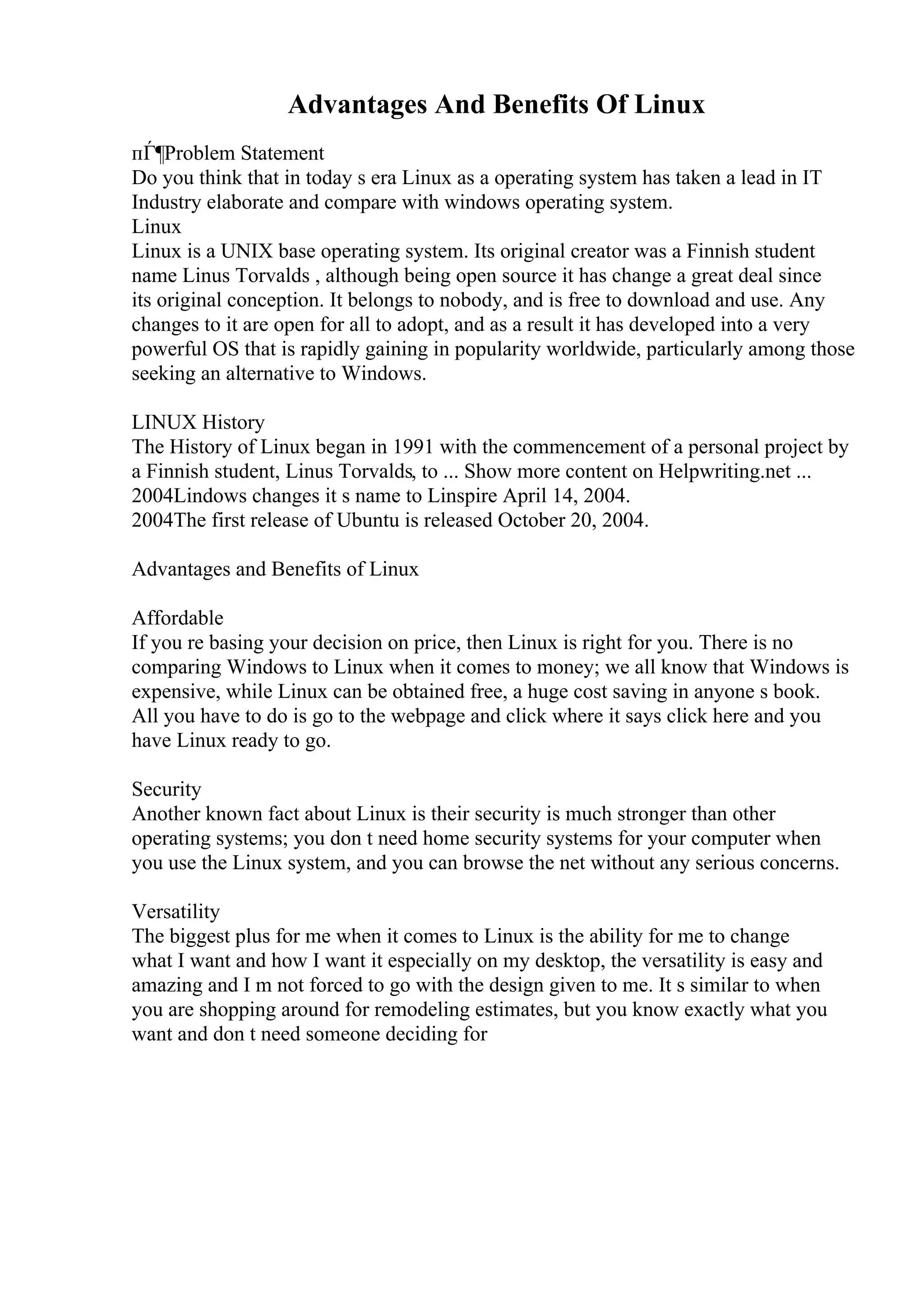 Advantages And Benefits Of Linux
пЃ¶Problem Statement
Do you think that in today s era Linux as a operating system has taken a lead in IT
Industry elaborate and compare with windows operating system.
Linux
Linux is a UNIX base operating system. Its original creator was a Finnish student
name Linus Torvalds , although being open source it has change a great deal since
its original conception. It belongs to nobody, and is free to download and use. Any
changes to it are open for all to adopt, and as a result it has developed into a very
powerful OS that is rapidly gaining in popularity worldwide, particularly among those
seeking an alternative to Windows.
LINUX History
The History of Linux began in 1991 with the commencement of a personal project by
a Finnish student, Linus Torvalds, to ... Show more content on Helpwriting.net ...
2004Lindows changes it s name to Linspire April 14, 2004.
2004The first release of Ubuntu is released October 20, 2004.
Advantages and Benefits of Linux
Affordable
If you re basing your decision on price, then Linux is right for you. There is no
comparing Windows to Linux when it comes to money; we all know that Windows is
expensive, while Linux can be obtained free, a huge cost saving in anyone s book.
All you have to do is go to the webpage and click where it says click here and you
have Linux ready to go.
Security
Another known fact about Linux is their security is much stronger than other
operating systems; you don t need home security systems for your computer when
you use the Linux system, and you can browse the net without any serious concerns.
Versatility
The biggest plus for me when it comes to Linux is the ability for me to change
what I want and how I want it especially on my desktop, the versatility is easy and
amazing and I m not forced to go with the design given to me. It s similar to when
you are shopping around for remodeling estimates, but you know exactly what you
want and don t need someone deciding for
 