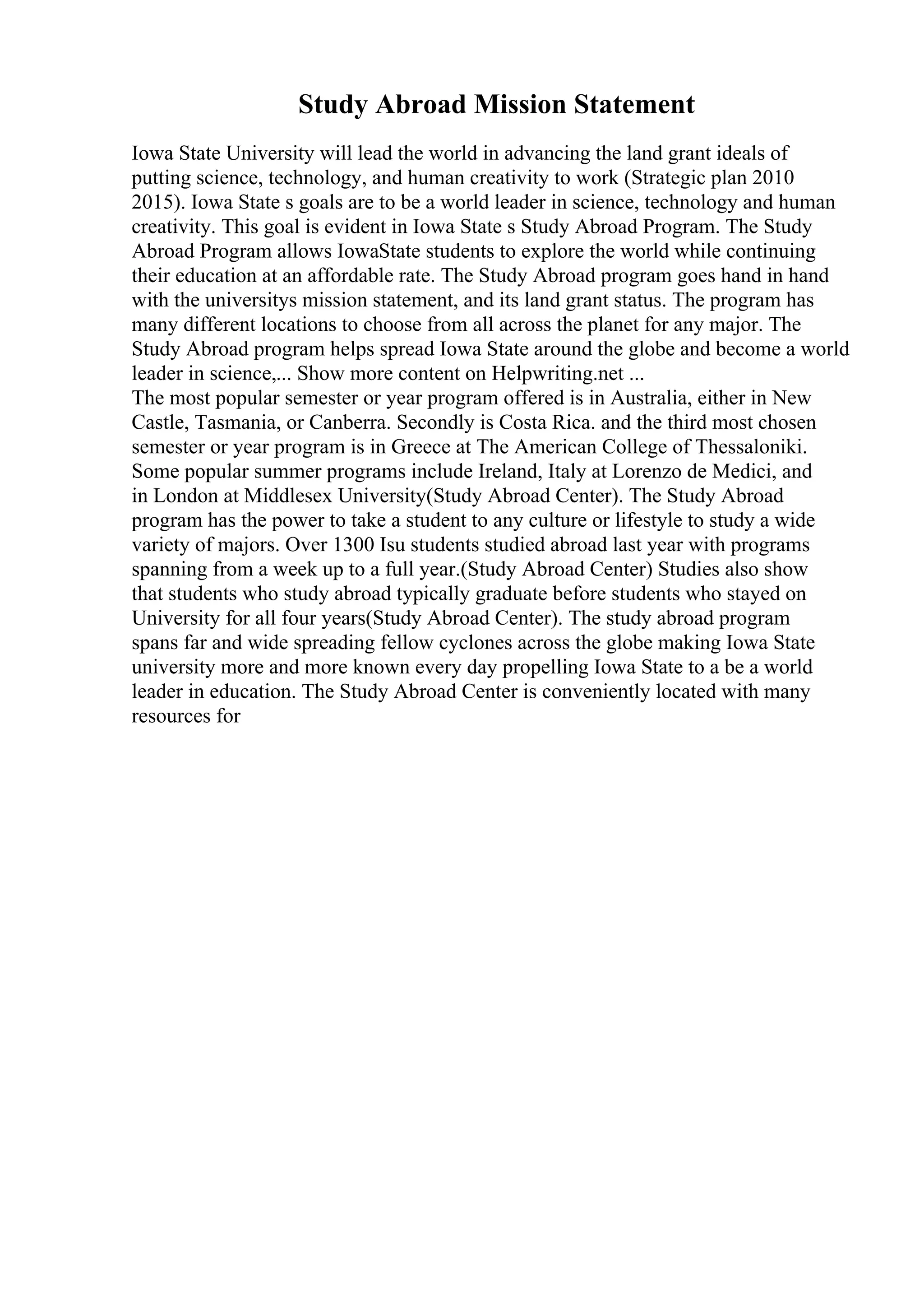 Study Abroad Mission Statement
Iowa State University will lead the world in advancing the land grant ideals of
putting science, technology, and human creativity to work (Strategic plan 2010
2015). Iowa State s goals are to be a world leader in science, technology and human
creativity. This goal is evident in Iowa State s Study Abroad Program. The Study
Abroad Program allows IowaState students to explore the world while continuing
their education at an affordable rate. The Study Abroad program goes hand in hand
with the universitys mission statement, and its land grant status. The program has
many different locations to choose from all across the planet for any major. The
Study Abroad program helps spread Iowa State around the globe and become a world
leader in science,... Show more content on Helpwriting.net ...
The most popular semester or year program offered is in Australia, either in New
Castle, Tasmania, or Canberra. Secondly is Costa Rica. and the third most chosen
semester or year program is in Greece at The American College of Thessaloniki.
Some popular summer programs include Ireland, Italy at Lorenzo de Medici, and
in London at Middlesex University(Study Abroad Center). The Study Abroad
program has the power to take a student to any culture or lifestyle to study a wide
variety of majors. Over 1300 Isu students studied abroad last year with programs
spanning from a week up to a full year.(Study Abroad Center) Studies also show
that students who study abroad typically graduate before students who stayed on
University for all four years(Study Abroad Center). The study abroad program
spans far and wide spreading fellow cyclones across the globe making Iowa State
university more and more known every day propelling Iowa State to a be a world
leader in education. The Study Abroad Center is conveniently located with many
resources for
 