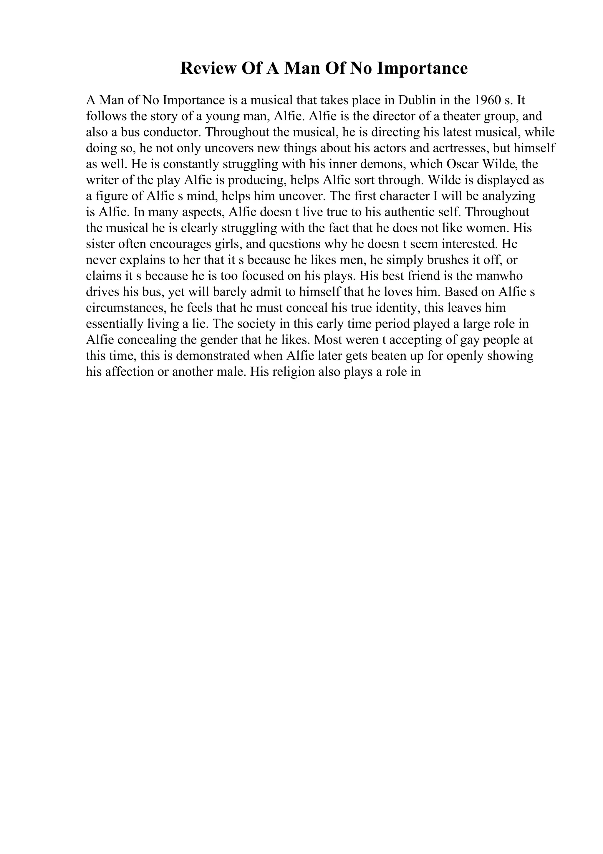 Review Of A Man Of No Importance
A Man of No Importance is a musical that takes place in Dublin in the 1960 s. It
follows the story of a young man, Alfie. Alfie is the director of a theater group, and
also a bus conductor. Throughout the musical, he is directing his latest musical, while
doing so, he not only uncovers new things about his actors and acrtresses, but himself
as well. He is constantly struggling with his inner demons, which Oscar Wilde, the
writer of the play Alfie is producing, helps Alfie sort through. Wilde is displayed as
a figure of Alfie s mind, helps him uncover. The first character I will be analyzing
is Alfie. In many aspects, Alfie doesn t live true to his authentic self. Throughout
the musical he is clearly struggling with the fact that he does not like women. His
sister often encourages girls, and questions why he doesn t seem interested. He
never explains to her that it s because he likes men, he simply brushes it off, or
claims it s because he is too focused on his plays. His best friend is the manwho
drives his bus, yet will barely admit to himself that he loves him. Based on Alfie s
circumstances, he feels that he must conceal his true identity, this leaves him
essentially living a lie. The society in this early time period played a large role in
Alfie concealing the gender that he likes. Most weren t accepting of gay people at
this time, this is demonstrated when Alfie later gets beaten up for openly showing
his affection or another male. His religion also plays a role in
 