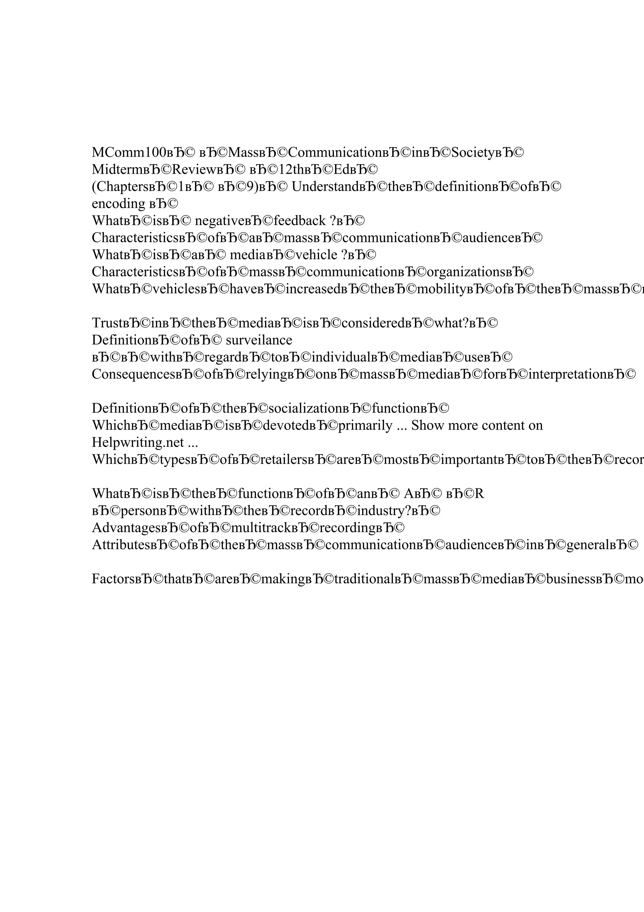 MComm100вЂ© вЂ©MassвЂ©CommunicationвЂ©inвЂ©SocietyвЂ©
MidtermвЂ©ReviewвЂ© вЂ©12thвЂ©EdвЂ©
(ChaptersвЂ©1вЂ© вЂ©9)вЂ© UnderstandвЂ©theвЂ©definitionвЂ©ofвЂ©
encoding вЂ©
WhatвЂ©isвЂ© negativeвЂ©feedback ?вЂ©
CharacteristicsвЂ©ofвЂ©aвЂ©massвЂ©communicationвЂ©audienceвЂ©
WhatвЂ©isвЂ©aвЂ© mediaвЂ©vehicle ?вЂ©
CharacteristicsвЂ©ofвЂ©massвЂ©communicationвЂ©organizationsвЂ©
WhatвЂ©vehiclesвЂ©haveвЂ©increasedвЂ©theвЂ©mobilityвЂ©ofвЂ©theвЂ©massвЂ©m
TrustвЂ©inвЂ©theвЂ©mediaвЂ©isвЂ©consideredвЂ©what?вЂ©
DefinitionвЂ©ofвЂ© surveilance
вЂ©вЂ©withвЂ©regardвЂ©toвЂ©individualвЂ©mediaвЂ©useвЂ©
ConsequencesвЂ©ofвЂ©relyingвЂ©onвЂ©massвЂ©mediaвЂ©forвЂ©interpretationвЂ©
DefinitionвЂ©ofвЂ©theвЂ©socializationвЂ©functionвЂ©
WhichвЂ©mediaвЂ©isвЂ©devotedвЂ©primarily ... Show more content on
Helpwriting.net ...
WhichвЂ©typesвЂ©ofвЂ©retailersвЂ©areвЂ©mostвЂ©importantвЂ©toвЂ©theвЂ©recor
WhatвЂ©isвЂ©theвЂ©functionвЂ©ofвЂ©anвЂ© AвЂ© вЂ©R
вЂ©personвЂ©withвЂ©theвЂ©recordвЂ©industry?вЂ©
AdvantagesвЂ©ofвЂ©multitrackвЂ©recordingвЂ©
AttributesвЂ©ofвЂ©theвЂ©massвЂ©communicationвЂ©audienceвЂ©inвЂ©generalвЂ©
FactorsвЂ©thatвЂ©areвЂ©makingвЂ©traditionalвЂ©massвЂ©mediaвЂ©businessвЂ©mod
 