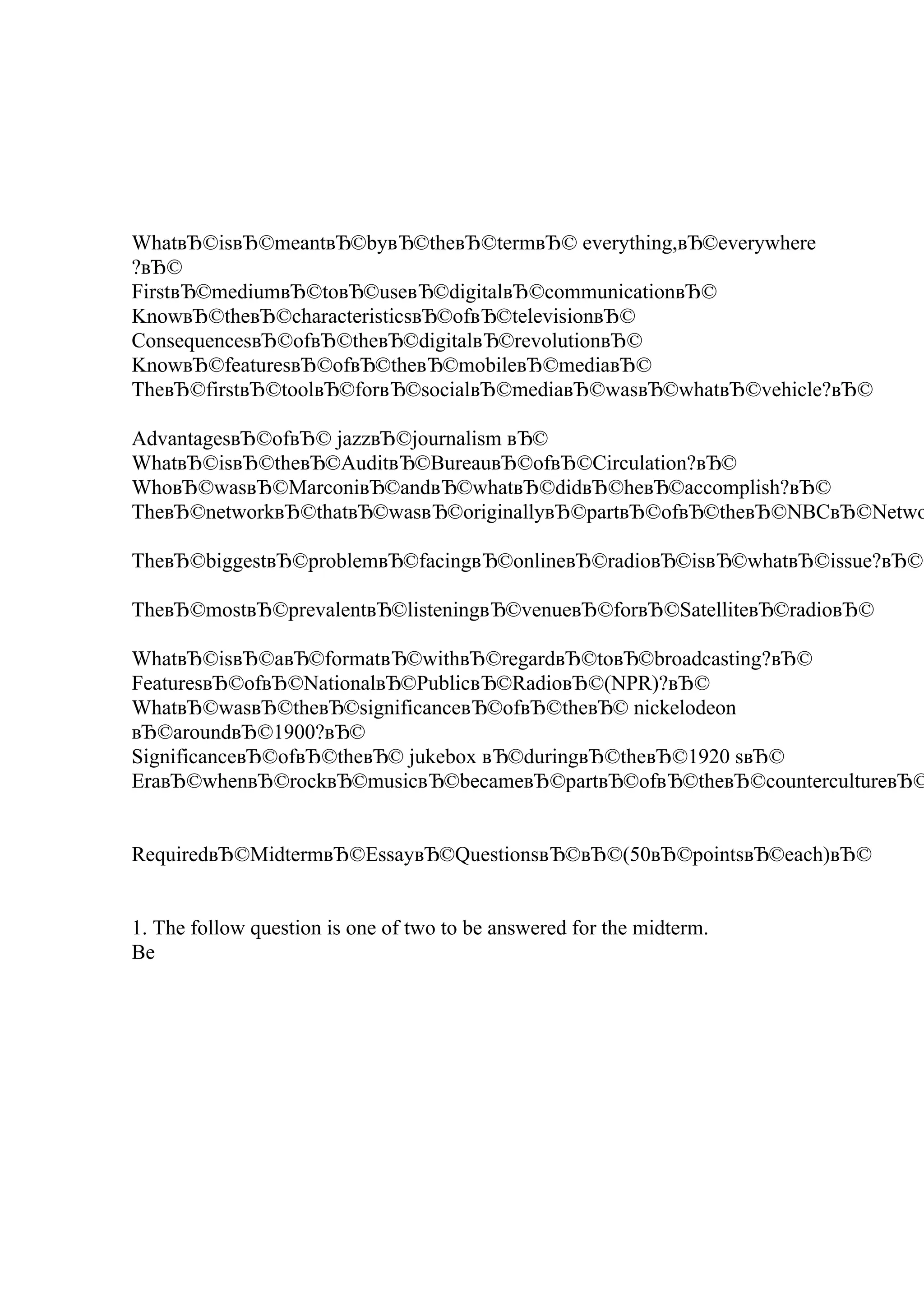 WhatвЂ©isвЂ©meantвЂ©byвЂ©theвЂ©termвЂ© everything,вЂ©everywhere
?вЂ©
FirstвЂ©mediumвЂ©toвЂ©useвЂ©digitalвЂ©communicationвЂ©
KnowвЂ©theвЂ©characteristicsвЂ©ofвЂ©televisionвЂ©
ConsequencesвЂ©ofвЂ©theвЂ©digitalвЂ©revolutionвЂ©
KnowвЂ©featuresвЂ©ofвЂ©theвЂ©mobileвЂ©mediaвЂ©
TheвЂ©firstвЂ©toolвЂ©forвЂ©socialвЂ©mediaвЂ©wasвЂ©whatвЂ©vehicle?вЂ©
AdvantagesвЂ©ofвЂ© jazzвЂ©journalism вЂ©
WhatвЂ©isвЂ©theвЂ©AuditвЂ©BureauвЂ©ofвЂ©Circulation?вЂ©
WhoвЂ©wasвЂ©MarconiвЂ©andвЂ©whatвЂ©didвЂ©heвЂ©accomplish?вЂ©
TheвЂ©networkвЂ©thatвЂ©wasвЂ©originallyвЂ©partвЂ©ofвЂ©theвЂ©NBCвЂ©Netwo
TheвЂ©biggestвЂ©problemвЂ©facingвЂ©onlineвЂ©radioвЂ©isвЂ©whatвЂ©issue?вЂ©
TheвЂ©mostвЂ©prevalentвЂ©listeningвЂ©venueвЂ©forвЂ©SatelliteвЂ©radioвЂ©
WhatвЂ©isвЂ©aвЂ©formatвЂ©withвЂ©regardвЂ©toвЂ©broadcasting?вЂ©
FeaturesвЂ©ofвЂ©NationalвЂ©PublicвЂ©RadioвЂ©(NPR)?вЂ©
WhatвЂ©wasвЂ©theвЂ©significanceвЂ©ofвЂ©theвЂ© nickelodeon
вЂ©aroundвЂ©1900?вЂ©
SignificanceвЂ©ofвЂ©theвЂ© jukebox вЂ©duringвЂ©theвЂ©1920 sвЂ©
EraвЂ©whenвЂ©rockвЂ©musicвЂ©becameвЂ©partвЂ©ofвЂ©theвЂ©countercultureвЂ©
RequiredвЂ©MidtermвЂ©EssayвЂ©QuestionsвЂ©вЂ©(50вЂ©pointsвЂ©each)вЂ©
1. The follow question is one of two to be answered for the midterm.
Be
 