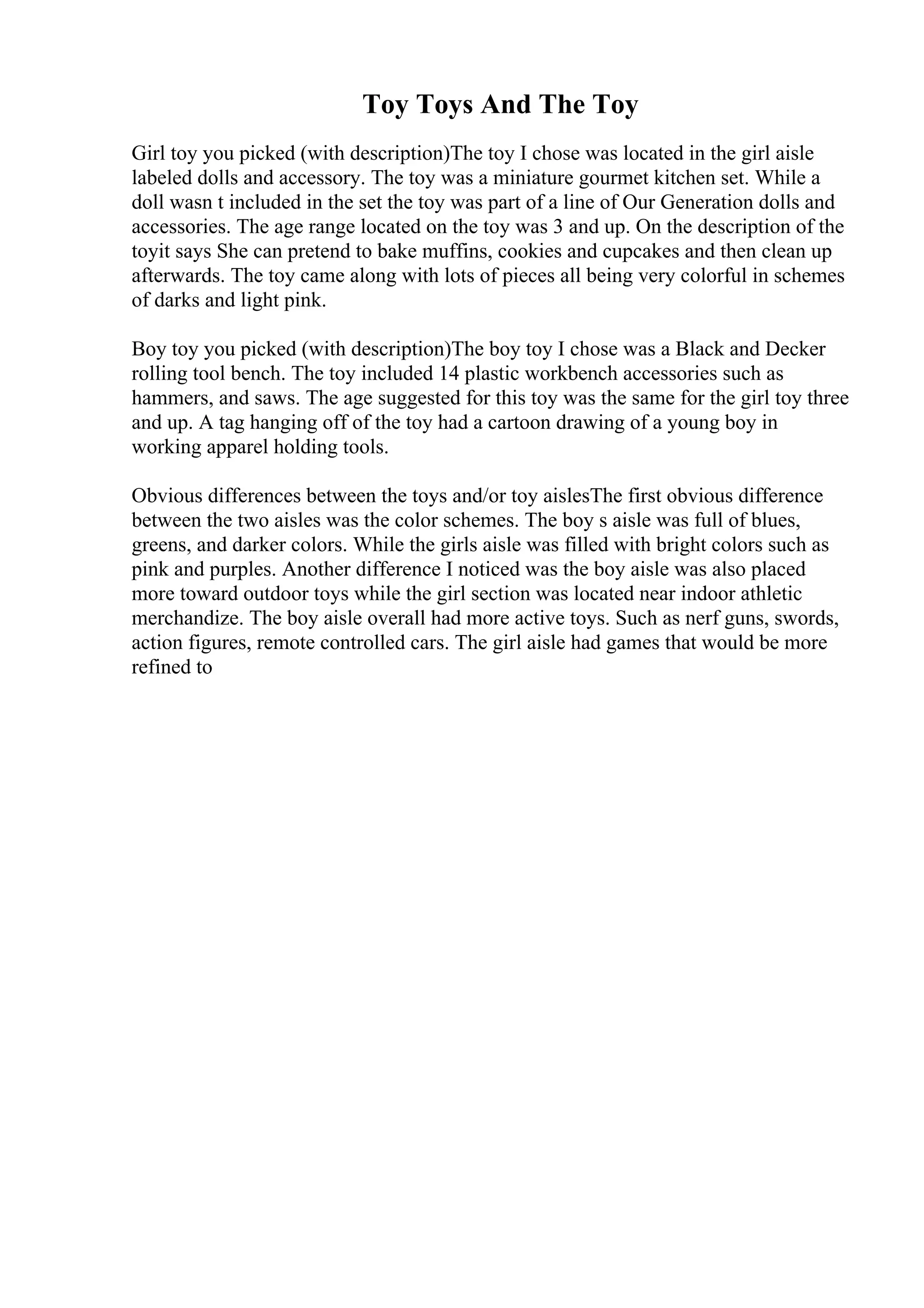Toy Toys And The Toy
Girl toy you picked (with description)The toy I chose was located in the girl aisle
labeled dolls and accessory. The toy was a miniature gourmet kitchen set. While a
doll wasn t included in the set the toy was part of a line of Our Generation dolls and
accessories. The age range located on the toy was 3 and up. On the description of the
toyit says She can pretend to bake muffins, cookies and cupcakes and then clean up
afterwards. The toy came along with lots of pieces all being very colorful in schemes
of darks and light pink.
Boy toy you picked (with description)The boy toy I chose was a Black and Decker
rolling tool bench. The toy included 14 plastic workbench accessories such as
hammers, and saws. The age suggested for this toy was the same for the girl toy three
and up. A tag hanging off of the toy had a cartoon drawing of a young boy in
working apparel holding tools.
Obvious differences between the toys and/or toy aislesThe first obvious difference
between the two aisles was the color schemes. The boy s aisle was full of blues,
greens, and darker colors. While the girls aisle was filled with bright colors such as
pink and purples. Another difference I noticed was the boy aisle was also placed
more toward outdoor toys while the girl section was located near indoor athletic
merchandize. The boy aisle overall had more active toys. Such as nerf guns, swords,
action figures, remote controlled cars. The girl aisle had games that would be more
refined to
 