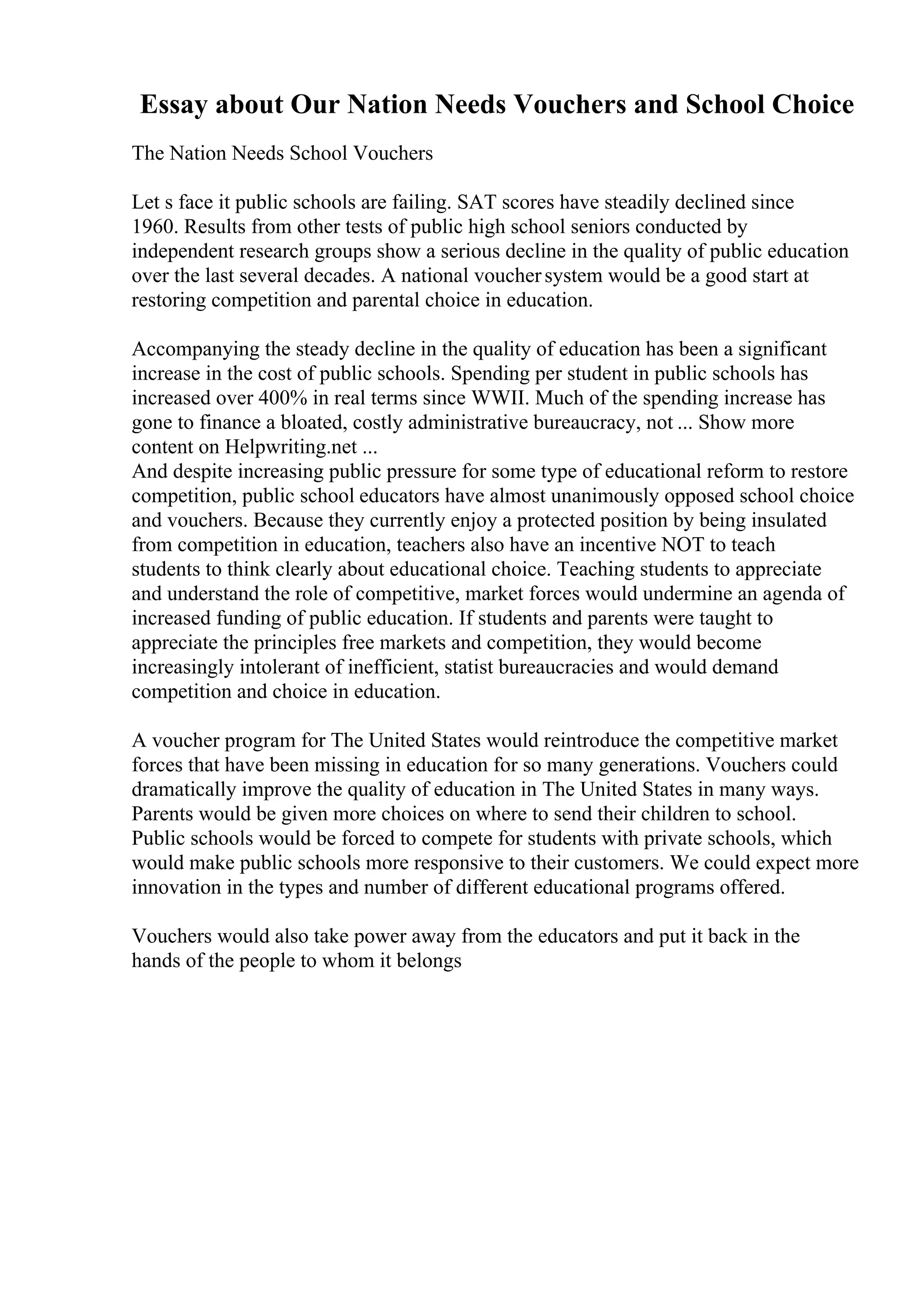 Essay about Our Nation Needs Vouchers and School Choice
The Nation Needs School Vouchers
Let s face it public schools are failing. SAT scores have steadily declined since
1960. Results from other tests of public high school seniors conducted by
independent research groups show a serious decline in the quality of public education
over the last several decades. A national vouchersystem would be a good start at
restoring competition and parental choice in education.
Accompanying the steady decline in the quality of education has been a significant
increase in the cost of public schools. Spending per student in public schools has
increased over 400% in real terms since WWII. Much of the spending increase has
gone to finance a bloated, costly administrative bureaucracy, not ... Show more
content on Helpwriting.net ...
And despite increasing public pressure for some type of educational reform to restore
competition, public school educators have almost unanimously opposed school choice
and vouchers. Because they currently enjoy a protected position by being insulated
from competition in education, teachers also have an incentive NOT to teach
students to think clearly about educational choice. Teaching students to appreciate
and understand the role of competitive, market forces would undermine an agenda of
increased funding of public education. If students and parents were taught to
appreciate the principles free markets and competition, they would become
increasingly intolerant of inefficient, statist bureaucracies and would demand
competition and choice in education.
A voucher program for The United States would reintroduce the competitive market
forces that have been missing in education for so many generations. Vouchers could
dramatically improve the quality of education in The United States in many ways.
Parents would be given more choices on where to send their children to school.
Public schools would be forced to compete for students with private schools, which
would make public schools more responsive to their customers. We could expect more
innovation in the types and number of different educational programs offered.
Vouchers would also take power away from the educators and put it back in the
hands of the people to whom it belongs
 
