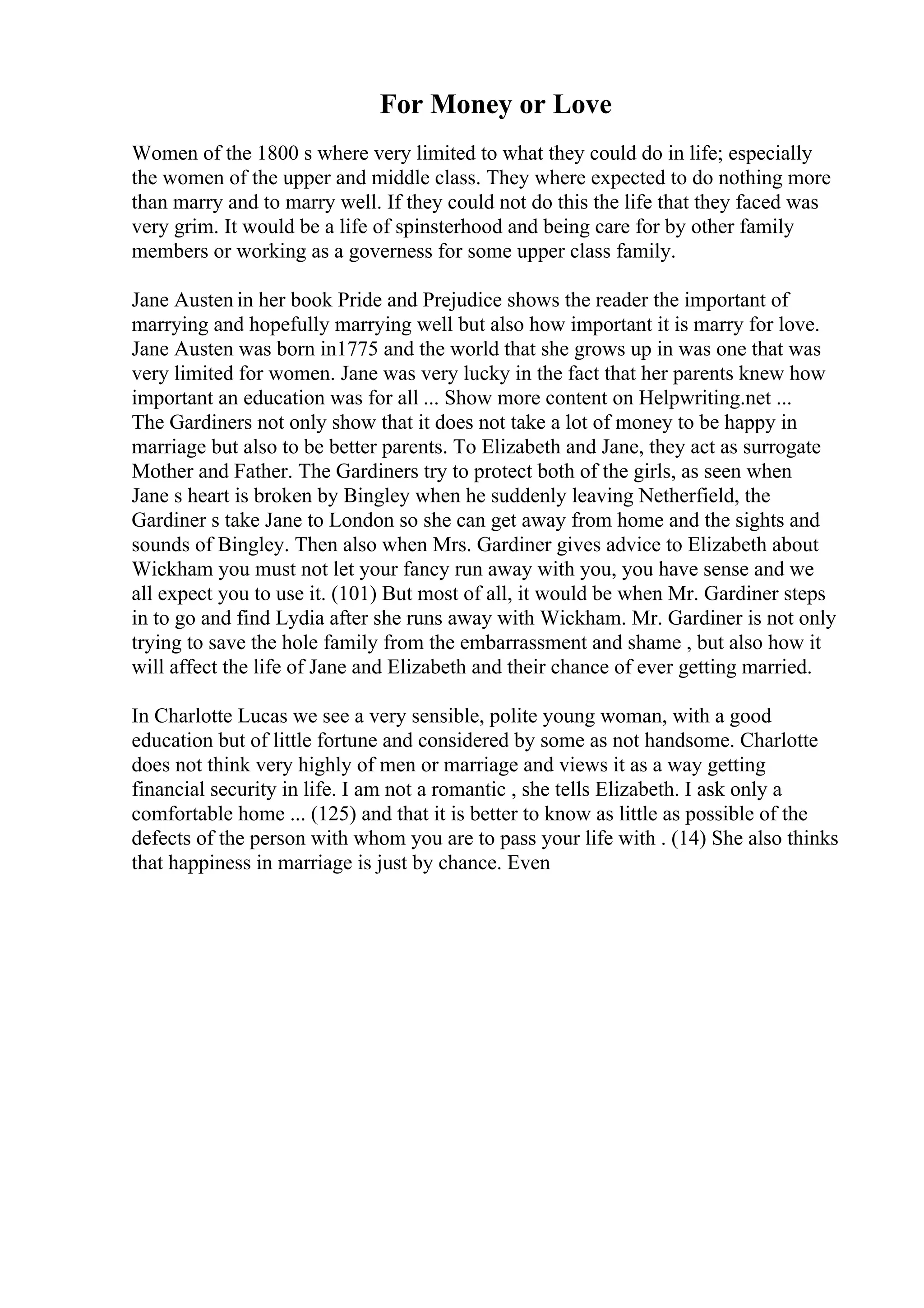 For Money or Love
Women of the 1800 s where very limited to what they could do in life; especially
the women of the upper and middle class. They where expected to do nothing more
than marry and to marry well. If they could not do this the life that they faced was
very grim. It would be a life of spinsterhood and being care for by other family
members or working as a governess for some upper class family.
Jane Austen in her book Pride and Prejudice shows the reader the important of
marrying and hopefully marrying well but also how important it is marry for love.
Jane Austen was born in1775 and the world that she grows up in was one that was
very limited for women. Jane was very lucky in the fact that her parents knew how
important an education was for all ... Show more content on Helpwriting.net ...
The Gardiners not only show that it does not take a lot of money to be happy in
marriage but also to be better parents. To Elizabeth and Jane, they act as surrogate
Mother and Father. The Gardiners try to protect both of the girls, as seen when
Jane s heart is broken by Bingley when he suddenly leaving Netherfield, the
Gardiner s take Jane to London so she can get away from home and the sights and
sounds of Bingley. Then also when Mrs. Gardiner gives advice to Elizabeth about
Wickham you must not let your fancy run away with you, you have sense and we
all expect you to use it. (101) But most of all, it would be when Mr. Gardiner steps
in to go and find Lydia after she runs away with Wickham. Mr. Gardiner is not only
trying to save the hole family from the embarrassment and shame , but also how it
will affect the life of Jane and Elizabeth and their chance of ever getting married.
In Charlotte Lucas we see a very sensible, polite young woman, with a good
education but of little fortune and considered by some as not handsome. Charlotte
does not think very highly of men or marriage and views it as a way getting
financial security in life. I am not a romantic , she tells Elizabeth. I ask only a
comfortable home ... (125) and that it is better to know as little as possible of the
defects of the person with whom you are to pass your life with . (14) She also thinks
that happiness in marriage is just by chance. Even
 
